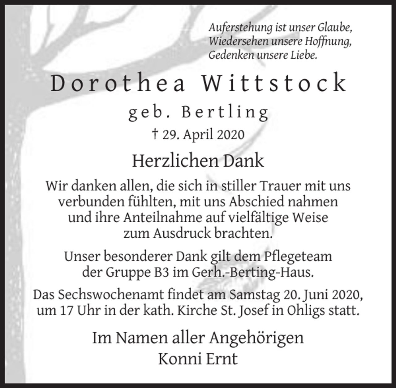 <p>Auferstehung ist unser Glaube,<br />Wiedersehen unsere Hoffnung,<br />Gedenken unsere Liebe.</p><p>Dorothea Wittstock<br />geb. Bertling<br />† 29. April 2020</p><p>Herzlichen Dank<br />Wir danken allen, die sich in stiller Trauer mit uns<br />verbunden fühlten, mit uns Abschied nahmen<br />und ihre Anteilnahme auf vielfältige Weise<br />zum Ausdruck brachten.<br />Unser besonderer Dank gilt dem Pflegeteam<br />der Gruppe B3 im Gerh.-Berting-Haus.<br />Das Sechswochenamt findet am Samstag 20. Juni 2020,<br />um 17 Uhr in der kath. Kirche St. Josef in Ohligs statt.</p><p>Im Namen aller Angehörigen<br />Konni Ernt</p>