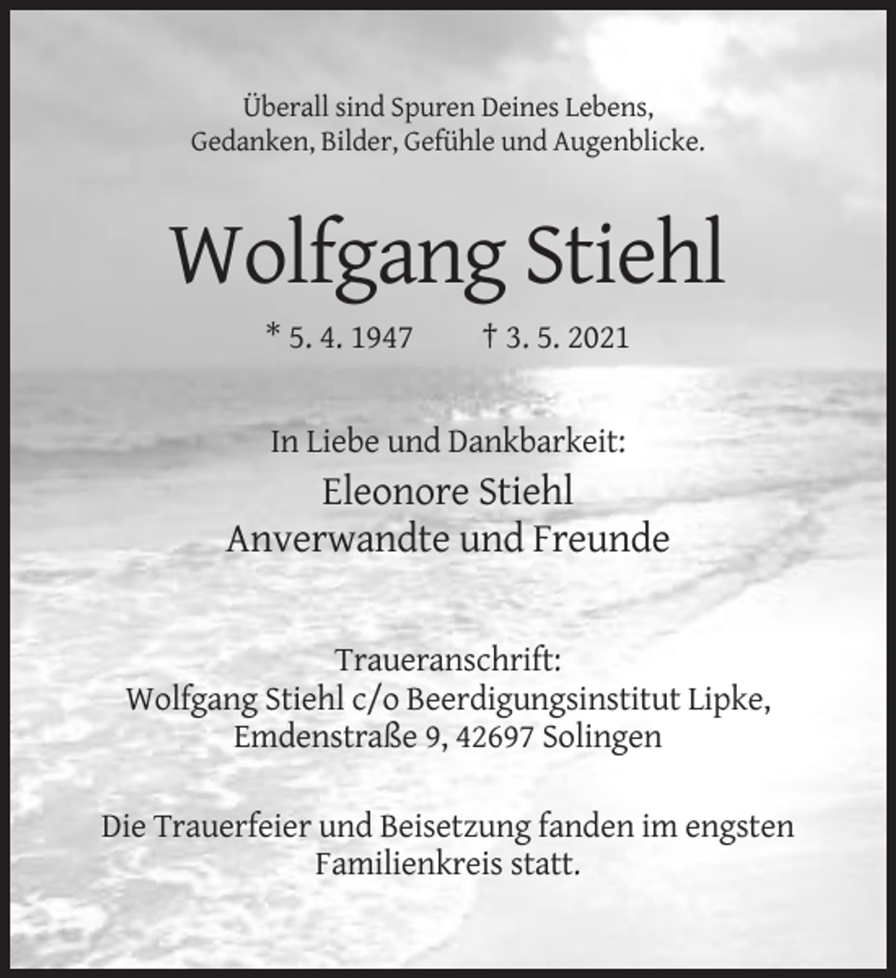 <p>Überall sind Spuren Deines Lebens,<br />Gedanken, Bilder, Gefühle und Augenblicke.</p><p>Wolfgang Stiehl<br />* 5. 4. 1947</p><p>† 3. 5. 2021</p><p>In Liebe und Dankbarkeit:</p><p>Eleonore Stiehl<br />Anverwandte und Freunde</p><p>Traueranschrift:<br />Wolfgang Stiehl c/o Beerdigungsinstitut Lipke,<br />Emdenstraße 9, 42697 Solingen<br />Die Trauerfeier und Beisetzung fanden im engsten<br />Familienkreis statt.</p>