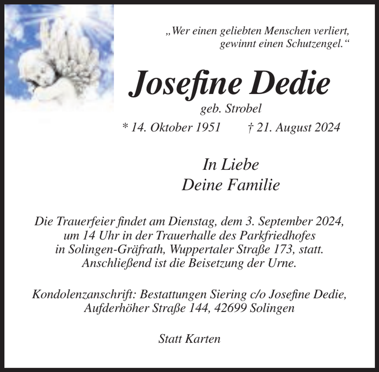 <p>„Wer einen geliebten Menschen verliert,<br />gewinnt einen Schutzengel.“</p><p>Josefine Dedie<br />geb. Strobel<br />* 14. Oktober 1951<br />† 21. August 2024</p><p>In Liebe<br />Deine Familie<br />Die Trauerfeier findet am Dienstag, dem 3. September 2024,<br />um 14 Uhr in der Trauerhalle des Parkfriedhofes<br />in Solingen-Gräfrath, Wuppertaler Straße 173, statt.<br />Anschließend ist die Beisetzung der Urne.<br />Kondolenzanschrift: Bestattungen Siering c/o Josefine Dedie,<br />Aufderhöher Straße 144, 42699 Solingen<br />Statt Karten</p>