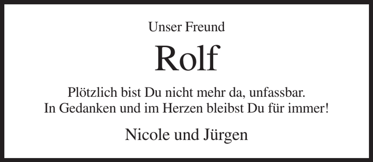 <p>Unser Freund</p><p>Rolf<br />Plötzlich bist Du nicht mehr da, unfassbar.<br />In Gedanken und im Herzen bleibst Du für immer!</p><p>Nicole und Jürgen</p>