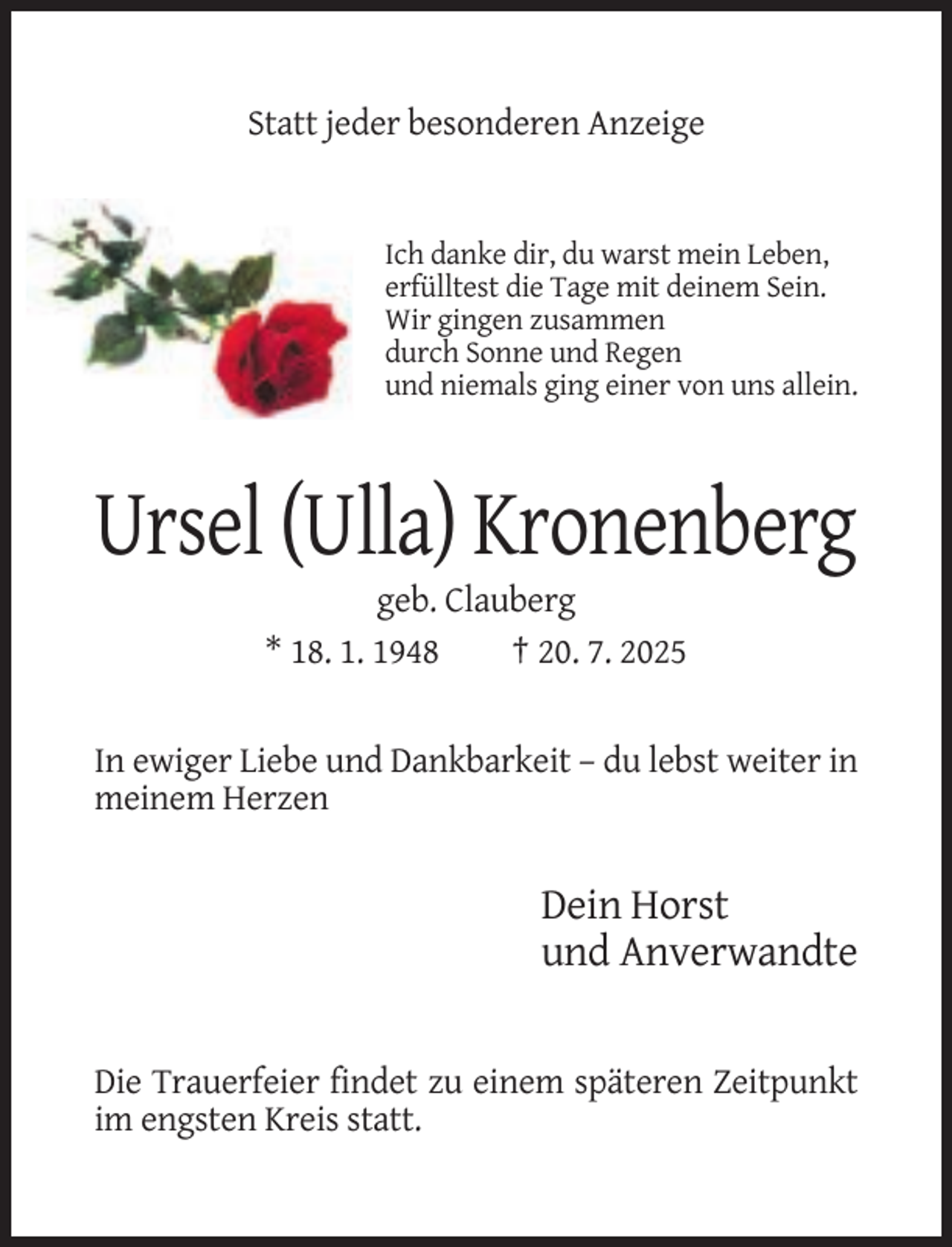 <p>Statt jeder besonderen Anzeige</p><p>Ich danke dir, du warst mein Leben,<br />erfülltest die Tage mit deinem Sein.<br />Wir gingen zusammen<br />durch Sonne und Regen<br />und niemals ging einer von uns allein.</p><p>Ursel (Ulla) Kronenberg<br />geb. Clauberg<br />* 18. 1. 1948<br />† 20. 7. 2025</p><p>In ewiger Liebe und Dankbarkeit – du lebst weiter in<br />meinem Herzen</p><p>Dein Horst<br />und Anverwandte</p><p>Die Trauerfeier findet zu einem späteren Zeitpunkt<br />im engsten Kreis statt.</p>