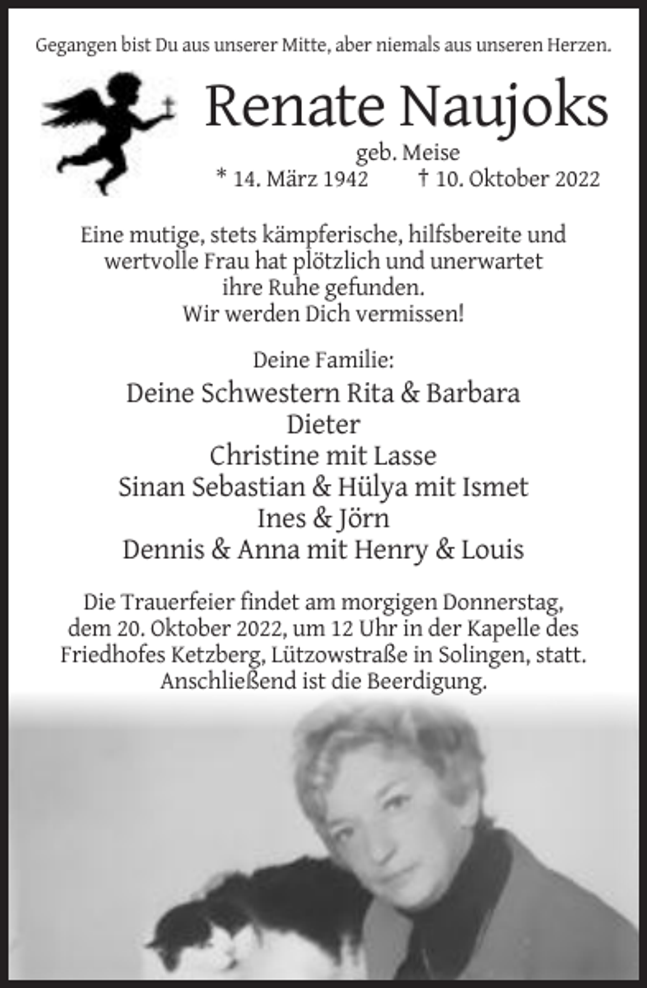 <p>Gegangen bist Du aus unserer Mitte, aber niemals aus unseren Herzen.</p><p>Renate Naujoks<br />geb. Meise<br />* 14. März 1942<br />† 10. Oktober 2022<br />Eine mutige, stets kämpferische, hilfsbereite und<br />wertvolle Frau hat plötzlich und unerwartet<br />ihre Ruhe gefunden.<br />Wir werden Dich vermissen!<br />Deine Familie:</p><p>Deine Schwestern Rita &amp; Barbara<br />Dieter<br />Christine mit Lasse<br />Sinan Sebastian &amp; Hülya mit Ismet<br />Ines &amp; Jörn<br />Dennis &amp; Anna mit Henry &amp; Louis<br />Die Trauerfeier findet am morgigen Donnerstag,<br />dem 20. Oktober 2022, um 12 Uhr in der Kapelle des<br />Friedhofes Ketzberg, Lützowstraße in Solingen, statt.<br />Anschließend ist die Beerdigung.</p>