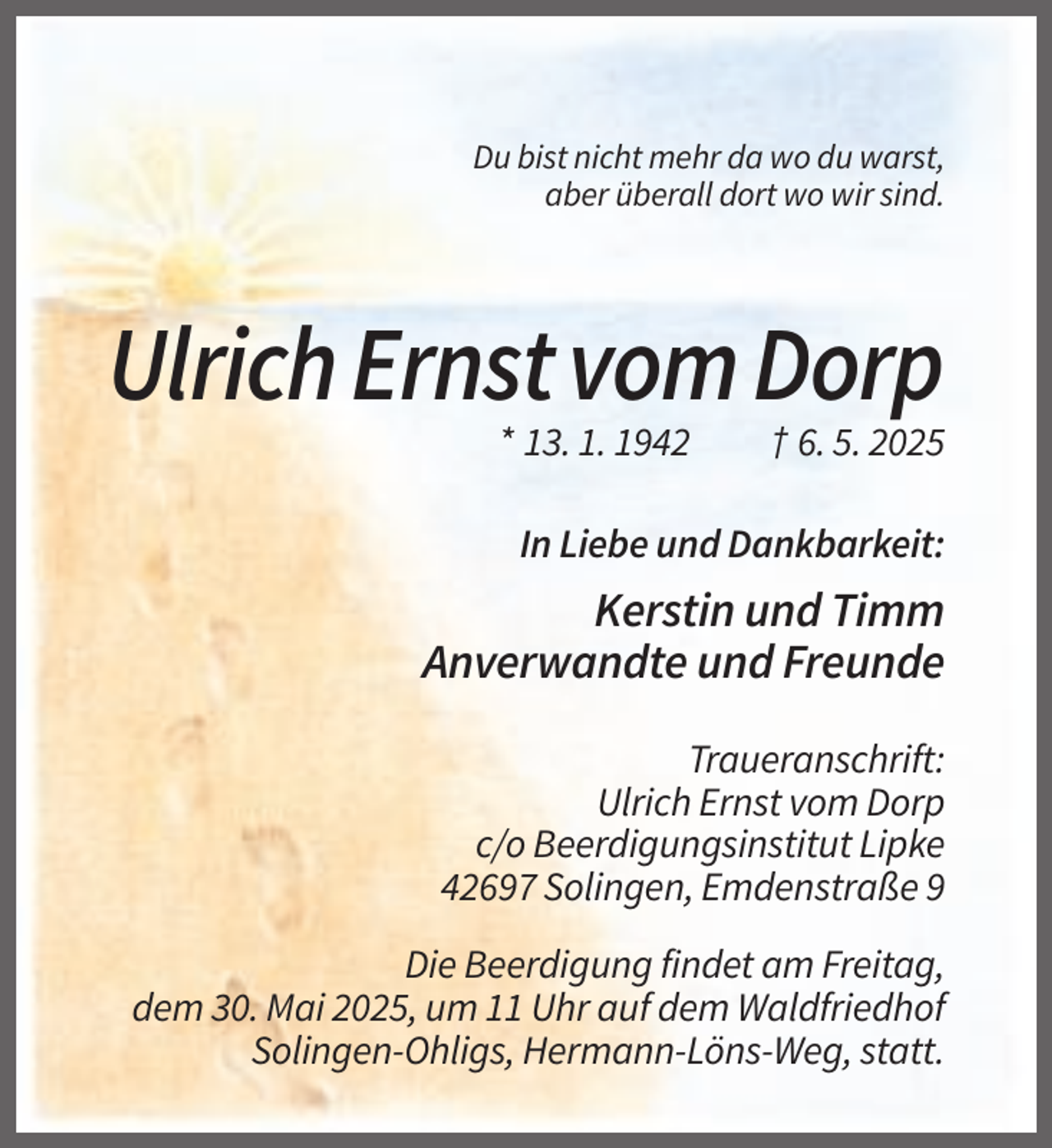 <p>Du bist nicht mehr da wo du warst,<br />aber überall dort wo wir sind.</p><p>Ulrich Ernst vom Dorp<br />* 13. 1. 1942</p><p>† 6. 5. 2025</p><p>In Liebe und Dankbarkeit:</p><p>Kerstin und Timm<br />Anverwandte und Freunde<br />Traueranschrift:<br />Ulrich Ernst vom Dorp<br />c/o Beerdigungsinstitut Lipke<br />42697 Solingen, Emdenstraße 9<br />Die Beerdigung findet am Freitag,<br />dem 30. Mai 2025, um 11 Uhr auf dem Waldfriedhof<br />Solingen-Ohligs, Hermann-Löns-Weg, statt.</p>