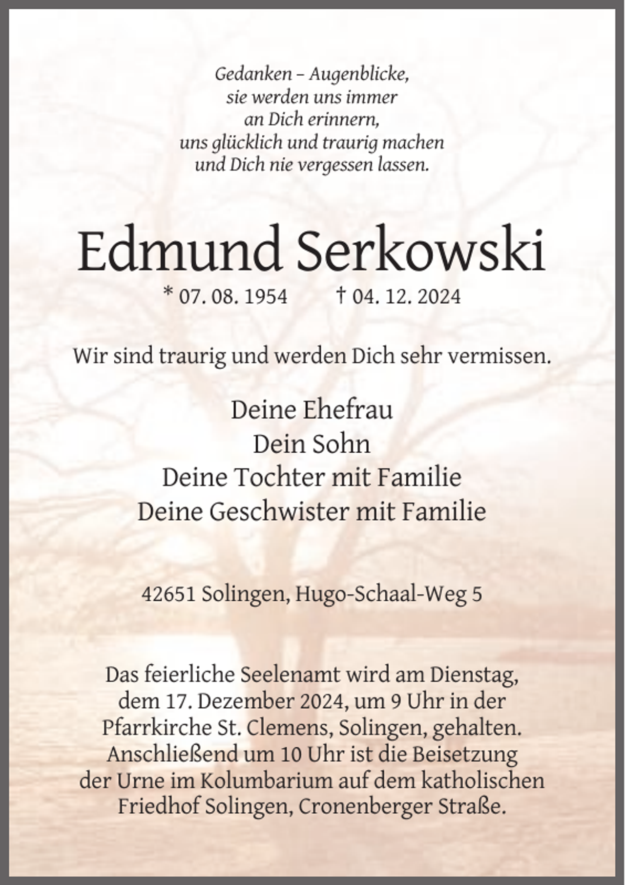 <p>Gedanken – Augenblicke,<br />sie werden uns immer<br />an Dich erinnern,<br />uns glücklich und traurig machen<br />und Dich nie vergessen lassen.</p><p>Edmund Serkowski<br />* 07. 08. 1954</p><p>† 04. 12. 2024</p><p>Wir sind traurig und werden Dich sehr vermissen.</p><p>Deine Ehefrau<br />Dein Sohn<br />Deine Tochter mit Familie<br />Deine Geschwister mit Familie<br />42651 Solingen, Hugo-Schaal-Weg 5</p><p>Das feierliche Seelenamt wird am Dienstag,<br />dem 17. Dezember 2024, um 9 Uhr in der<br />Pfarrkirche St. Clemens, Solingen, gehalten.<br />Anschließend um 10 Uhr ist die Beisetzung<br />der Urne im Kolumbarium auf dem katholischen<br />Friedhof Solingen, Cronenberger Straße.</p>
