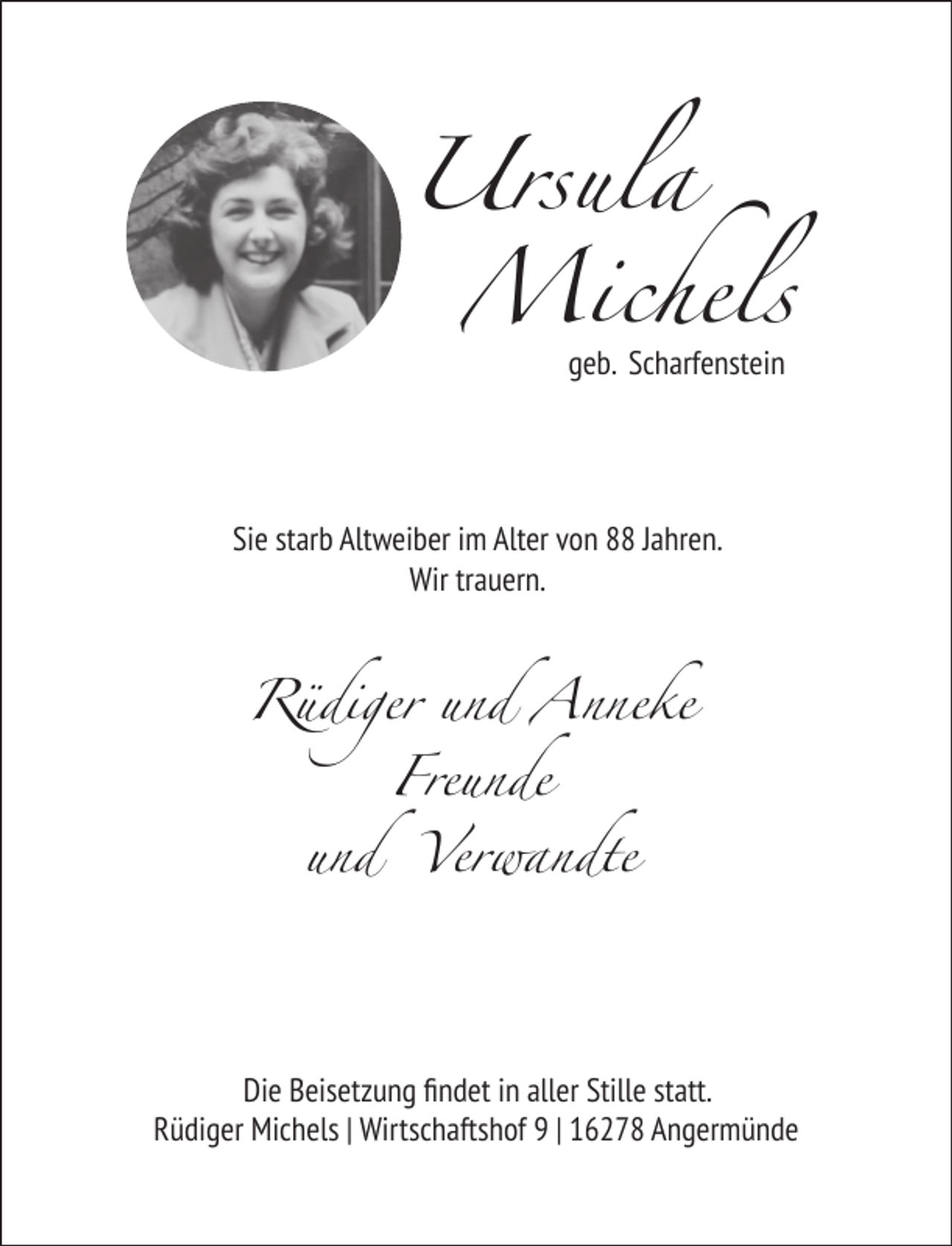 <p>Ursula<br />Michels<br />geb. Scharfenstein</p><p>Sie starb Altweiber im Alter von 88 Jahren.<br />Wir trauern.</p><p>Rüdiger und Anneke<br />Freunde<br />und</p><p>Verwandte</p><p>Die Beisetzung ﬁndet in aller Stille statt.<br />Rüdiger Michels | Wirtschaftshof 9 | 16278 Angermünde</p>