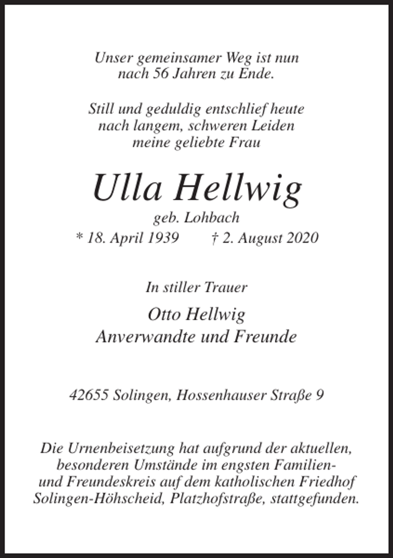<p>Unser gemeinsamer Weg ist nun<br />nach 56 Jahren zu Ende.<br />Still und geduldig entschlief heute<br />nach langem, schweren Leiden<br />meine geliebte Frau</p><p>Ulla Hellwig<br />geb. Lohbach<br />* 18. April 1939<br />† 2. August 2020<br />In stiller Trauer</p><p>Otto Hellwig<br />Anverwandte und Freunde<br />42655 Solingen, Hossenhauser Straße 9<br />Die Urnenbeisetzung hat aufgrund der aktuellen,<br />besonderen Umstände im engsten Familienund Freundeskreis auf dem katholischen Friedhof<br />Solingen-Höhscheid, Platzhofstraße, stattgefunden.</p>