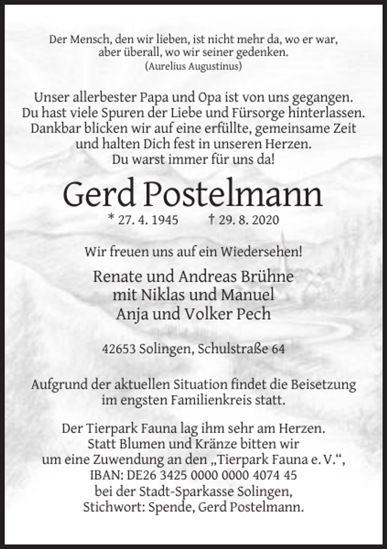 <p>Der Mensch, den wir lieben, ist nicht mehr da, wo er war,<br />aber überall, wo wir seiner gedenken.<br />(Aurelius Augustinus)</p><p>Unser allerbester Papa und Opa ist von uns gegangen.<br />Du hast viele Spuren der Liebe und Fürsorge hinterlassen.<br />Dankbar blicken wir auf eine erfüllte, gemeinsame Zeit<br />und halten Dich fest in unseren Herzen.<br />Du warst immer für uns da!</p><p>Gerd Postelmann<br />* 27. 4. 1945</p><p>† 29. 8. 2020</p><p>Wir freuen uns auf ein Wiedersehen!</p><p>Renate und Andreas Brühne<br />mit Niklas und Manuel<br />Anja und Volker Pech<br />42653 Solingen, Schulstraße 64<br />Aufgrund der aktuellen Situation findet die Beisetzung<br />im engsten Familienkreis statt.<br />Der Tierpark Fauna lag ihm sehr am Herzen.<br />Statt Blumen und Kränze bitten wir<br />um eine Zuwendung an den „Tierpark Fauna e. V.“,<br />IBAN: DE26 3425 4075<br />bei der Stadt-Sparkasse Solingen,<br />Stichwort: Spende, Gerd Postelmann.</p>
