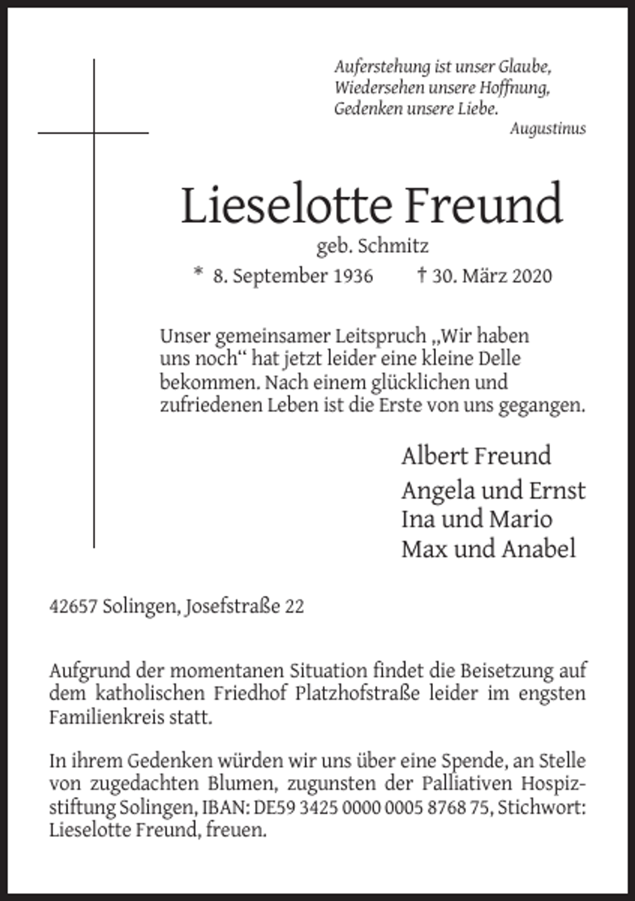 <p>Auferstehung ist unser Glaube,<br />Wiedersehen unsere Hoffnung,<br />Gedenken unsere Liebe.<br />Augustinus</p><p>Lieselotte Freund<br />geb. Schmitz<br />* 8. September 1936<br />† 30. März 2020<br />Unser gemeinsamer Leitspruch ,,Wir haben<br />uns noch‘‘ hat jetzt leider eine kleine Delle<br />bekommen. Nach einem glücklichen und<br />zufriedenen Leben ist die Erste von uns gegangen.</p><p>Albert Freund<br />Angela und Ernst<br />Ina und Mario<br />Max und Anabel<br />42657 Solingen, Josefstraße 22</p><p>Aufgrund der momentanen Situation findet die Beisetzung auf<br />dem katholischen Friedhof Platzhofstraße leider im engsten<br />Familienkreis statt.<br />In ihrem Gedenken würden wir uns über eine Spende, an Stelle<br />von zugedachten Blumen, zugunsten der Palliativen Hospizstiftung Solingen, IBAN: DE59 3425 05 8768 75, Stichwort:<br />Lieselotte Freund, freuen.</p>