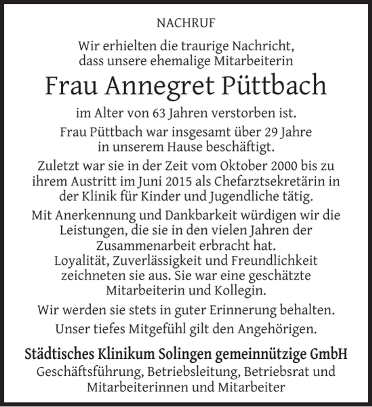 <p>NACHRUF<br />Wir erhielten die traurige Nachricht,<br />dass unsere ehemalige Mitarbeiterin</p><p>Frau Annegret Püttbach</p><p>im Alter von 63 Jahren verstorben ist.<br />Frau Püttbach war insgesamt über 29 Jahre<br />in unserem Hause beschäftigt.<br />Zuletzt war sie in der Zeit vom Oktober 2000 bis zu<br />ihrem Austritt im Juni 2015 als Chefarztsekretärin in<br />der Klinik für Kinder und Jugendliche tätig.<br />Mit Anerkennung und Dankbarkeit würdigen wir die<br />Leistungen, die sie in den vielen Jahren der<br />Zusammenarbeit erbracht hat.<br />Loyalität, Zuverlässigkeit und Freundlichkeit<br />zeichneten sie aus. Sie war eine geschätzte<br />Mitarbeiterin und Kollegin.<br />Wir werden sie stets in guter Erinnerung behalten.<br />Unser tiefes Mitgefühl gilt den Angehörigen.</p><p>Städtisches Klinikum Solingen gemeinnützige GmbH<br />Geschäftsführung, Betriebsleitung, Betriebsrat und<br />Mitarbeiterinnen und Mitarbeiter</p>