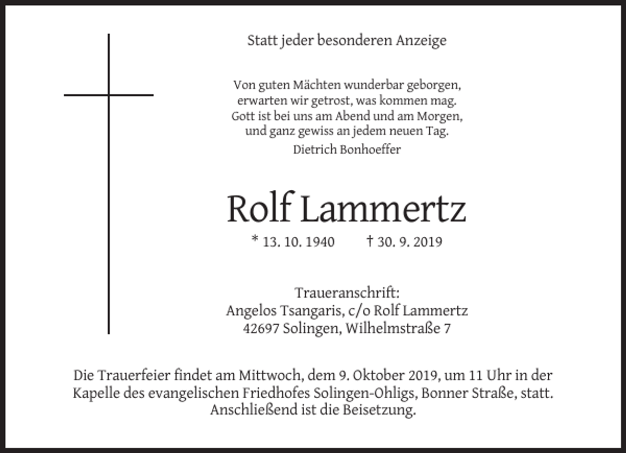 <p>Statt jeder besonderen Anzeige<br />Von guten Mächten wunderbar geborgen,<br />erwarten wir getrost, was kommen mag.<br />Gott ist bei uns am Abend und am Morgen,<br />und ganz gewiss an jedem neuen Tag.<br />Dietrich Bonhoeffer</p><p>Rolf Lammertz<br />* 13. 10. 1940</p><p>† 30. 9. 2019</p><p>Traueranschrift:<br />Angelos Tsangaris, c/o Rolf Lammertz<br />42697 Solingen, Wilhelmstraße 7</p><p>Die Trauerfeier findet am Mittwoch, dem 9. Oktober 2019, um 11 Uhr in der<br />Kapelle des evangelischen Friedhofes Solingen-Ohligs, Bonner Straße, statt.<br />Anschließend ist die Beisetzung.</p>