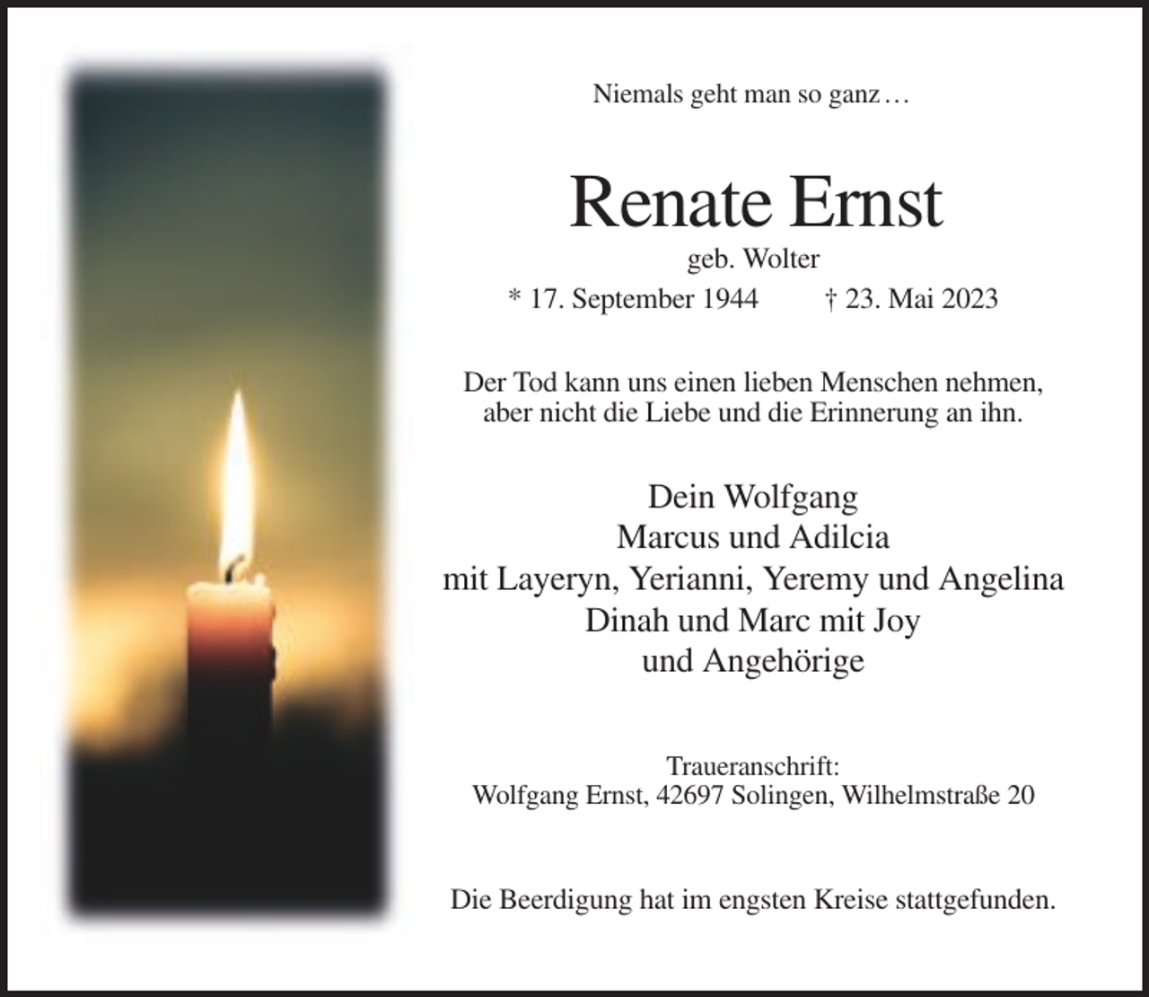 <p>Niemals geht man so ganz …</p><p>Renate Ernst<br />geb. Wolter<br />* 17. September 1944<br />† 23. Mai 2023<br />Der Tod kann uns einen lieben Menschen nehmen,<br />aber nicht die Liebe und die Erinnerung an ihn.</p><p>Dein Wolfgang<br />Marcus und Adilcia<br />mit Layeryn, Yerianni, Yeremy und Angelina<br />Dinah und Marc mit Joy<br />und Angehörige<br />Traueranschrift:<br />Wolfgang Ernst, 42697 Solingen, Wilhelmstraße 20</p><p>Die Beerdigung hat im engsten Kreise stattgefunden.</p>