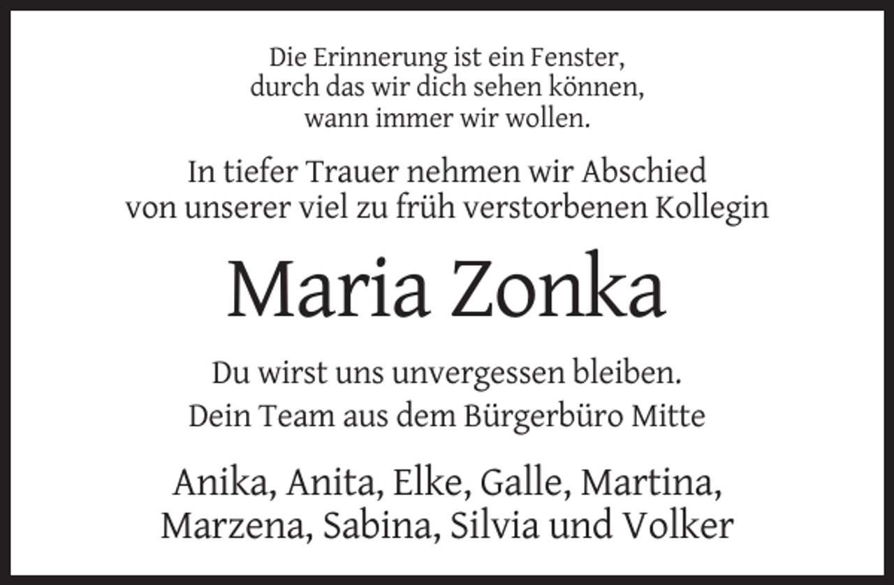 <p>Die Erinnerung ist ein Fenster,<br />durch das wir dich sehen können,<br />wann immer wir wollen.</p><p>In tiefer Trauer nehmen wir Abschied<br />von unserer viel zu früh verstorbenen Kollegin</p><p>Maria Zonka<br />Du wirst uns unvergessen bleiben.<br />Dein Team aus dem Bürgerbüro Mitte</p><p>Anika, Anita, Elke, Galle, Martina,<br />Marzena, Sabina, Silvia und Volker</p>