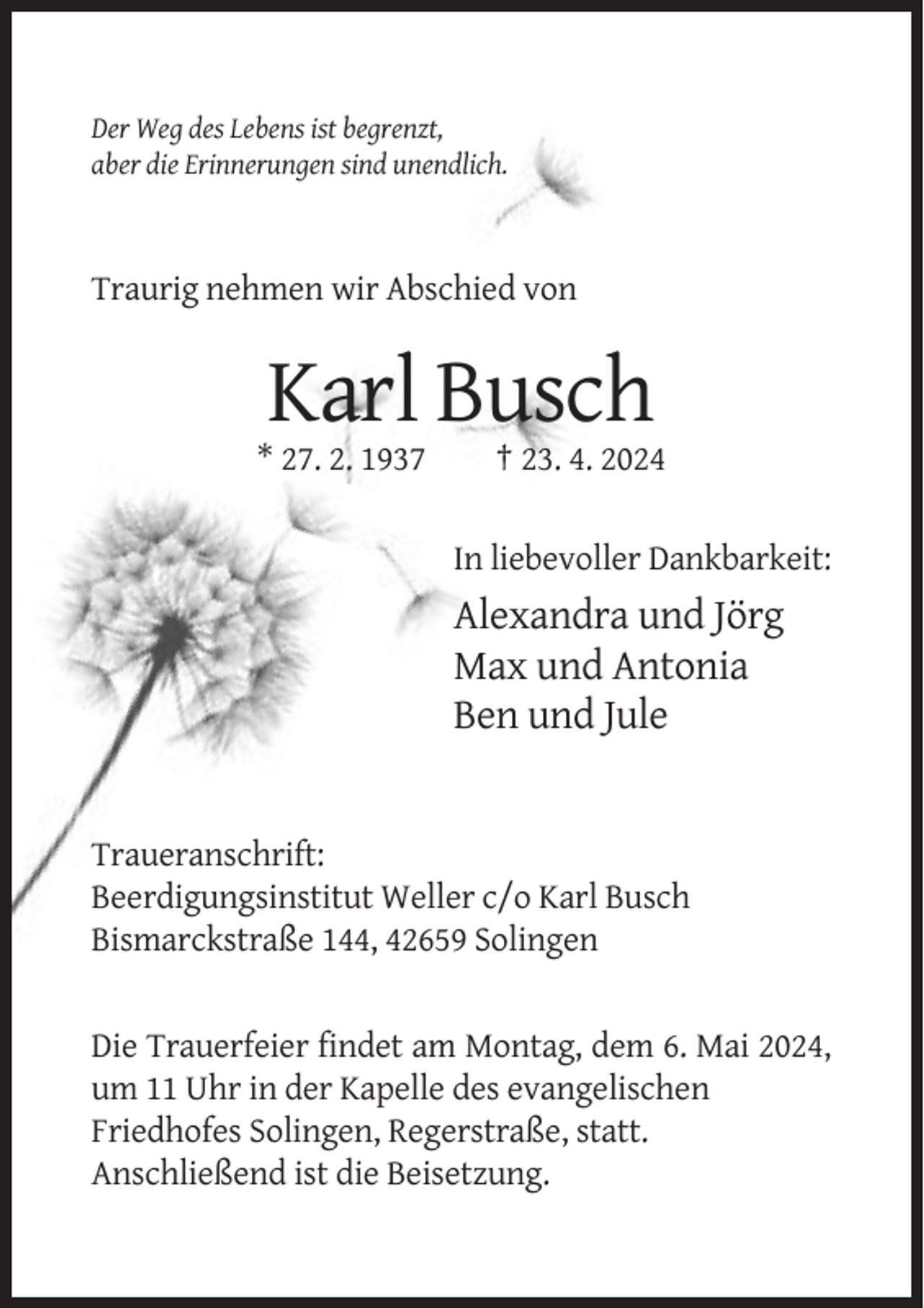 <p>Der Weg des Lebens ist begrenzt,<br />aber die Erinnerungen sind unendlich.</p><p>Traurig nehmen wir Abschied von</p><p>Karl Busch<br />* 27. 2. 1937</p><p>† 23. 4. 2024<br />In liebevoller Dankbarkeit:</p><p>Alexandra und Jörg<br />Max und Antonia<br />Ben und Jule</p><p>Traueranschrift:<br />Beerdigungsinstitut Weller c/o Karl Busch<br />Bismarckstraße 144, 42659 Solingen</p><p>Die Trauerfeier findet am Montag, dem 6. Mai 2024,<br />um 11 Uhr in der Kapelle des evangelischen<br />Friedhofes Solingen, Regerstraße, statt.<br />Anschließend ist die Beisetzung.</p>