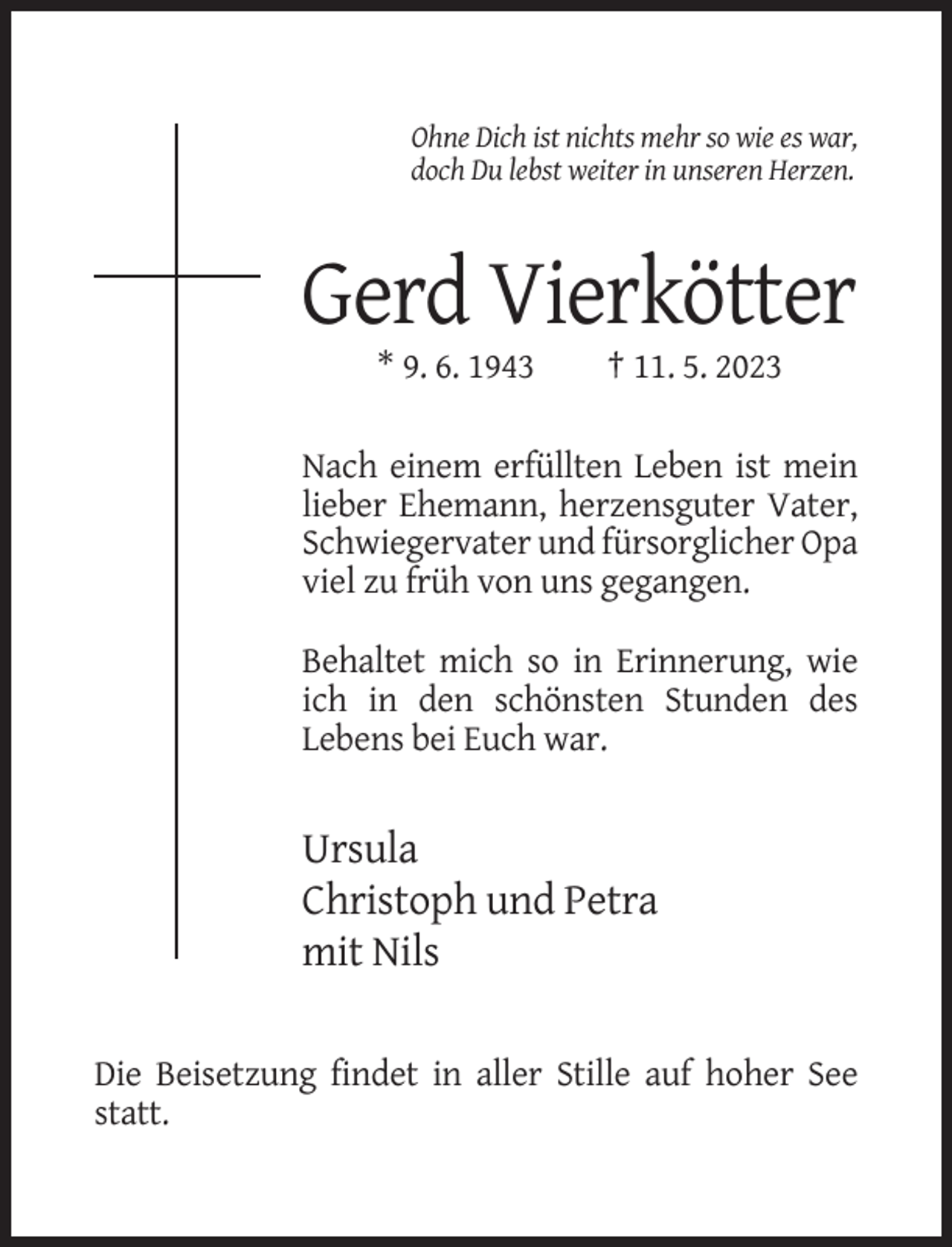 <p>Ohne Dich ist nichts mehr so wie es war,<br />doch Du lebst weiter in unseren Herzen.</p><p>Gerd Vierkötter<br />* 9. 6. 1943</p><p>† 11. 5. 2023</p><p>Nach einem erfüllten Leben ist mein<br />lieber Ehemann, herzensguter Vater,<br />Schwiegervater und fürsorglicher Opa<br />viel zu früh von uns gegangen.<br />Behaltet mich so in Erinnerung, wie<br />ich in den schönsten Stunden des<br />Lebens bei Euch war.</p><p>Ursula<br />Christoph und Petra<br />mit Nils<br />Die Beisetzung findet in aller Stille auf hoher See<br />statt.</p>