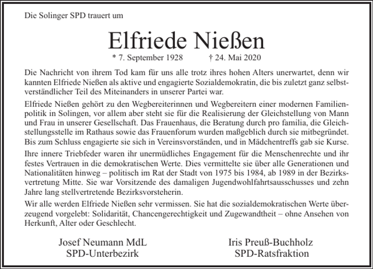 <p>Die Solinger SPD trauert um</p><p>Elfriede Nießen<br />* 7. September 1928</p><p>† 24. Mai 2020</p><p>Die Nachricht von ihrem Tod kam für uns alle trotz ihres hohen Alters unerwartet, denn wir<br />kannten Elfriede Nießen als aktive und engagierte Sozialdemokratin, die bis zuletzt ganz selbstverständlicher Teil des Miteinanders in unserer Partei war.<br />Elfriede Nießen gehört zu den Wegbereiterinnen und Wegbereitern einer modernen Familienpolitik in Solingen, vor allem aber steht sie für die Realisierung der Gleichstellung von Mann<br />und Frau in unserer Gesellschaft. Das Frauenhaus, die Beratung durch pro familia, die Gleichstellungsstelle im Rathaus sowie das Frauenforum wurden maßgeblich durch sie mitbegründet.<br />Bis zum Schluss engagierte sie sich in Vereinsvorständen, und in Mädchentreffs gab sie Kurse.<br />Ihre innere Triebfeder waren ihr unermüdliches Engagement für die Menschenrechte und ihr<br />festes Vertrauen in die demokratischen Werte. Dies vermittelte sie über alle Generationen und<br />Nationalitäten hinweg – politisch im Rat der Stadt von 1975 bis 1984, ab 1989 in der Bezirksvertretung Mitte. Sie war Vorsitzende des damaligen Jugendwohlfahrtsausschusses und zehn<br />Jahre lang stellvertretende Bezirksvorsteherin.<br />Wir alle werden Elfriede Nießen sehr vermissen. Sie hat die sozialdemokratischen Werte überzeugend vorgelebt: Solidarität, Chancengerechtigkeit und Zugewandtheit – ohne Ansehen von<br />Herkunft, Alter oder Geschlecht.</p><p>Josef Neumann MdL<br />SPD-Unterbezirk</p><p>Iris Preuß-Buchholz<br />SPD-Ratsfraktion</p>