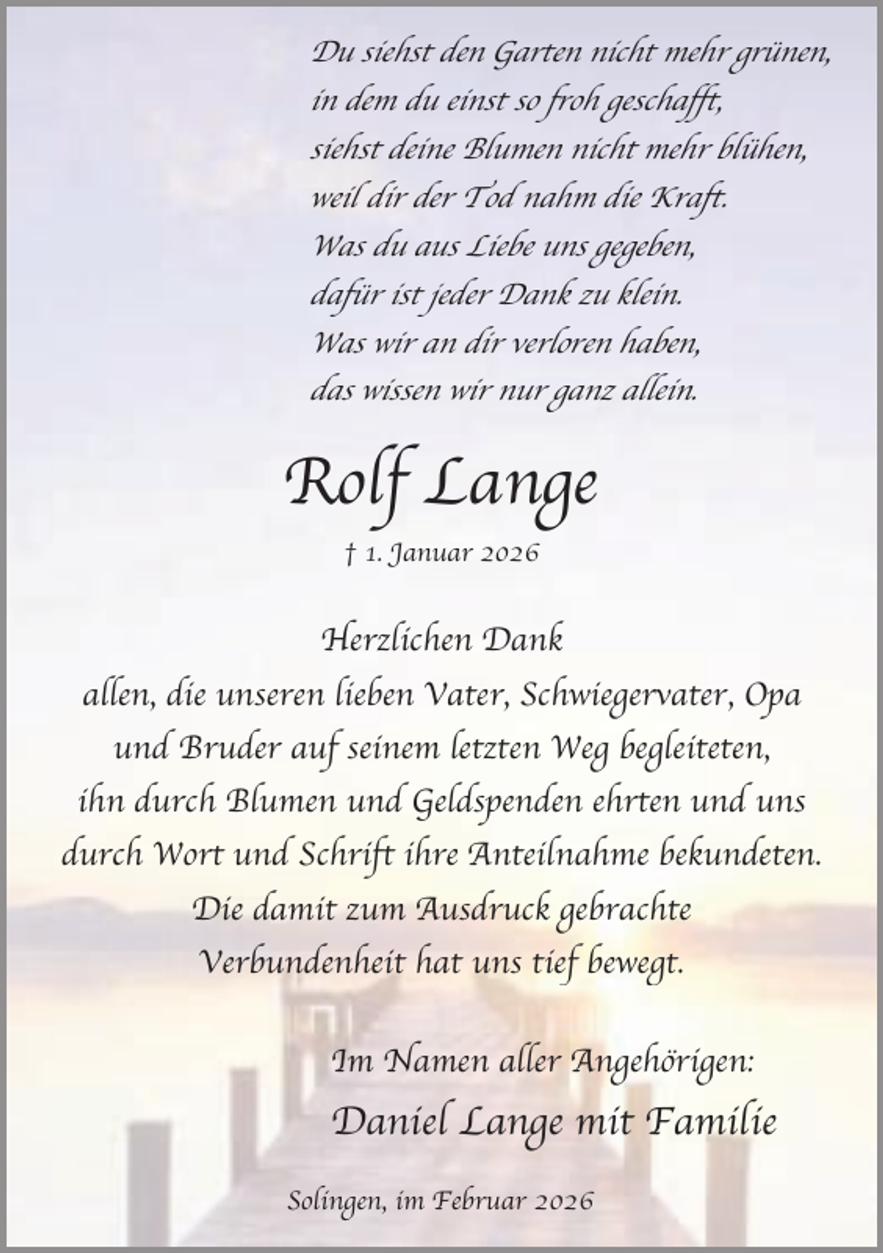 <p>Du siehst den Garten nicht mehr grünen,<br />in dem du einst so froh geschafft,<br />siehst deine Blumen nicht mehr blühen,<br />weil dir der Tod nahm die Kraft.<br />Was du aus Liebe uns gegeben,<br />dafür ist jeder Dank zu klein.<br />Was wir an dir verloren haben,<br />das wissen wir nur ganz allein.</p><p>Rolf Lange<br />† 1. Januar 2026</p><p>Herzlichen Dank<br />allen, die unseren lieben Vater, Schwiegervater, Opa<br />und Bruder auf seinem letzten Weg begleiteten,<br />ihn durch Blumen und Geldspenden ehrten und uns<br />durch Wort und Schrift ihre Anteilnahme bekundeten.<br />Die damit zum Ausdruck gebrachte<br />Verbundenheit hat uns tief bewegt.<br />Im Namen aller Angehörigen:</p><p>Daniel Lange mit Familie<br />Solingen, im Februar 2026</p>