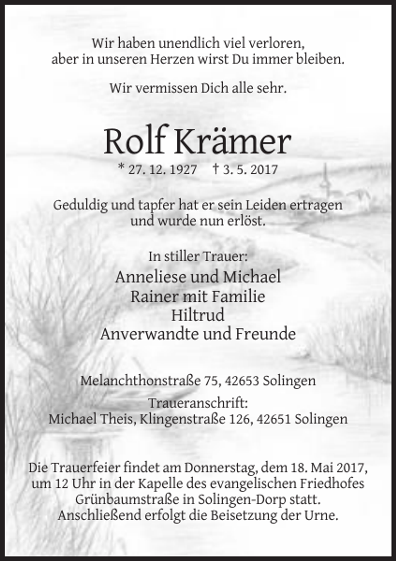 <p>Wir haben unendlich viel verloren,<br />aber in unseren Herzen wirst Du immer bleiben.<br />Wir vermissen Dich alle sehr.</p>
<p>Rolf Krämer<br />* 27. 12. 1927 † 3. 5. 2017<br />Geduldig und tapfer hat er sein Leiden ertragen<br />und wurde nun erlöst.<br />In stiller Trauer:</p>
<p>Anneliese und Michael<br />Rainer mit Familie<br />Hiltrud<br />Anverwandte und Freunde<br />Melanchthonstraße 75, 42653 Solingen<br />Traueranschrift:<br />Michael Theis, Klingenstraße 126, 42651 Solingen</p>
<p>Die Trauerfeier findet am Donnerstag, dem 18. Mai 2017,<br />um 12 Uhr in der Kapelle des evangelischen Friedhofes<br />Grünbaumstraße in Solingen-Dorp statt.<br />Anschließend erfolgt die Beisetzung der Urne.</p>