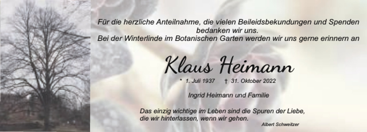 <p>Für die herzliche Anteilnahme, die vielen Beileidsbekundungen und Spenden<br />bedanken wir uns.<br />Bei der Winterlinde im Botanischen Garten werden wir uns gerne erinnern an</p><p>Klaus Heimann<br />* 1. Juli 1937</p><p>† 31. Oktober 2022</p><p>Ingrid Heimann und Familie<br />Das einzig wichtige im Leben sind die Spuren der Liebe,<br />die wir hinterlassen, wenn wir gehen.<br />Albert Schweitzer</p>