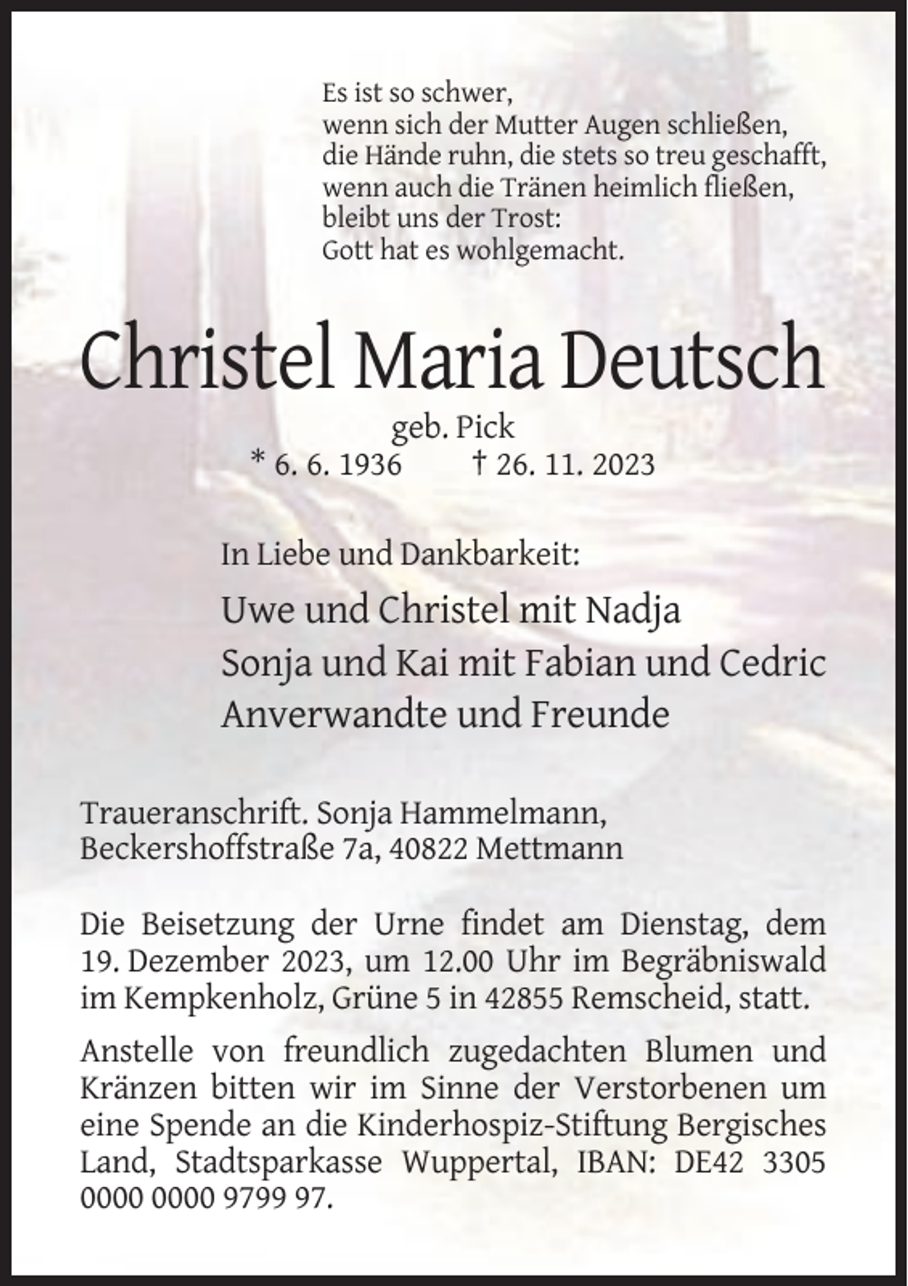 <p>Es ist so schwer,<br />wenn sich der Mutter Augen schließen,<br />die Hände ruhn, die stets so treu geschafft,<br />wenn auch die Tränen heimlich fließen,<br />bleibt uns der Trost:<br />Gott hat es wohlgemacht.</p><p>Christel Maria Deutsch<br />geb. Pick<br />* 6. 6. 1936<br />† 26. 11. 2023<br />In Liebe und Dankbarkeit:</p><p>Uwe und Christel mit Nadja<br />Sonja und Kai mit Fabian und Cedric<br />Anverwandte und Freunde<br />Traueranschrift. Sonja Hammelmann,<br />Beckershoffstraße 7a, 40822 Mettmann<br />Die Beisetzung der Urne findet am Dienstag, dem<br />19. Dezember 2023, um 12.00 Uhr im Begräbniswald<br />im Kempkenholz, Grüne 5 in 42855 Remscheid, statt.<br />Anstelle von freundlich zugedachten Blumen und<br />Kränzen bitten wir im Sinne der Verstorbenen um<br />eine Spende an die Kinderhospiz-Stiftung Bergisches<br />Land, Stadtsparkasse Wuppertal, IBAN: DE42 3305<br />9797.</p>