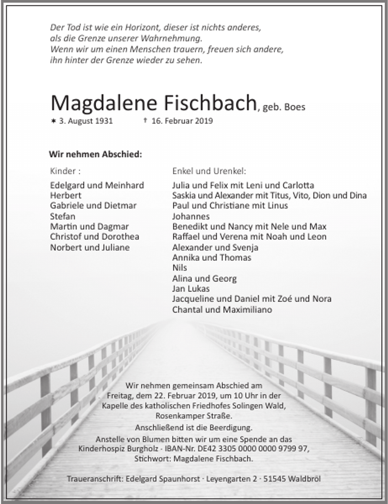 <p>Der Tod ist wie ein Horizont, dieser ist nichts anderes,<br />als die Grenze unserer Wahrnehmung.<br />Wenn wir um einen Menschen trauern, freuen sich andere,<br />ihn hinter der Grenze wieder zu sehen.</p><p>Magdalene Fischbach, geb. Boes</p><p>3. August 1931</p><p>† 16. Februar 2019</p><p>Wir nehmen Abschied:<br />Kinder :<br />Edelgard und Meinhard<br />Herbert<br />Gabriele und Dietmar<br />Stefan<br />Martin und Dagmar<br />Christof und Dorothea<br />Norbert und Juliane</p><p>Enkel und Urenkel:<br />Julia und Felix mit Leni und Carlotta<br />Saskia und Alexander mit Titus, Vito, Dion und Dina<br />Paul und Christiane mit Linus<br />Johannes<br />Benedikt und Nancy mit Nele und Max<br />Raﬀael und Verena mit Noah und Leon<br />Alexander und Svenja<br />Annika und Thomas<br />Nils<br />Alina und Georg<br />Jan Lukas<br />Jacqueline und Daniel mit Zoé und Nora<br />Chantal und Maximiliano</p><p>Wir nehmen gemeinsam Abschied am<br />Freitag, dem 22. Februar 2019, um 10 Uhr in der<br />Kapelle des katholischen Friedhofes Solingen Wald,<br />Rosenkamper Straße.<br />Anschließend ist die Beerdigung.<br />Anstelle von Blumen bitten wir um eine Spende an das<br />Kinderhospiz Burgholz . IBAN-Nr. DE42 3305 9797,<br />Stichwort: Magdalene Fischbach.<br />Traueranschrift: Edelgard Spaunhorst . Leyengarten 2 . 51545 Waldbröl</p>