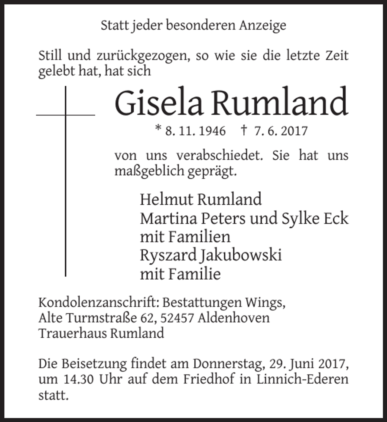 <p>Statt jeder besonderen Anzeige<br />Still und zurückgezogen, so wie sie die letzte Zeit<br />gelebt hat, hat sich</p><p>Gisela Rumland<br />* 8. 11. 1946 † 7. 6. 2017<br />von uns verabschiedet. Sie hat uns<br />maßgeblich geprägt.</p><p>Helmut Rumland<br />Martina Peters und Sylke Eck<br />mit Familien<br />Ryszard Jakubowski<br />mit Familie<br />Kondolenzanschrift: Bestattungen Wings,<br />Alte Turmstraße 62, 52457 Aldenhoven<br />Trauerhaus Rumland<br />Die Beisetzung findet am Donnerstag, 29. Juni 2017,<br />um 14.30 Uhr auf dem Friedhof in Linnich-Ederen<br />statt.</p>