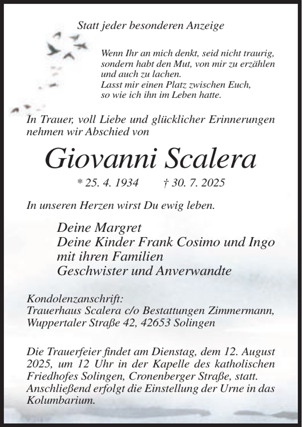 <p>Statt jeder besonderen Anzeige<br />Wenn Ihr an mich denkt, seid nicht traurig,<br />sondern habt den Mut, von mir zu erzählen<br />und auch zu lachen.<br />Lasst mir einen Platz zwischen Euch,<br />so wie ich ihn im Leben hatte.</p><p>In Trauer, voll Liebe und glücklicher Erinnerungen<br />nehmen wir Abschied von</p><p>Giovanni Scalera<br />* 25. 4. 1934</p><p>† 30. 7. 2025</p><p>In unseren Herzen wirst Du ewig leben.</p><p>Deine Margret<br />Deine Kinder Frank Cosimo und Ingo<br />mit ihren Familien<br />Geschwister und Anverwandte<br />Kondolenzanschrift:<br />Trauerhaus Scalera c/o Bestattungen Zimmermann,<br />Wuppertaler Straße 42, 42653 Solingen<br />Die Trauerfeier findet am Dienstag, dem 12. August<br />2025, um 12 Uhr in der Kapelle des katholischen<br />Friedhofes Solingen, Cronenberger Straße, statt.<br />Anschließend erfolgt die Einstellung der Urne in das<br />Kolumbarium.</p>