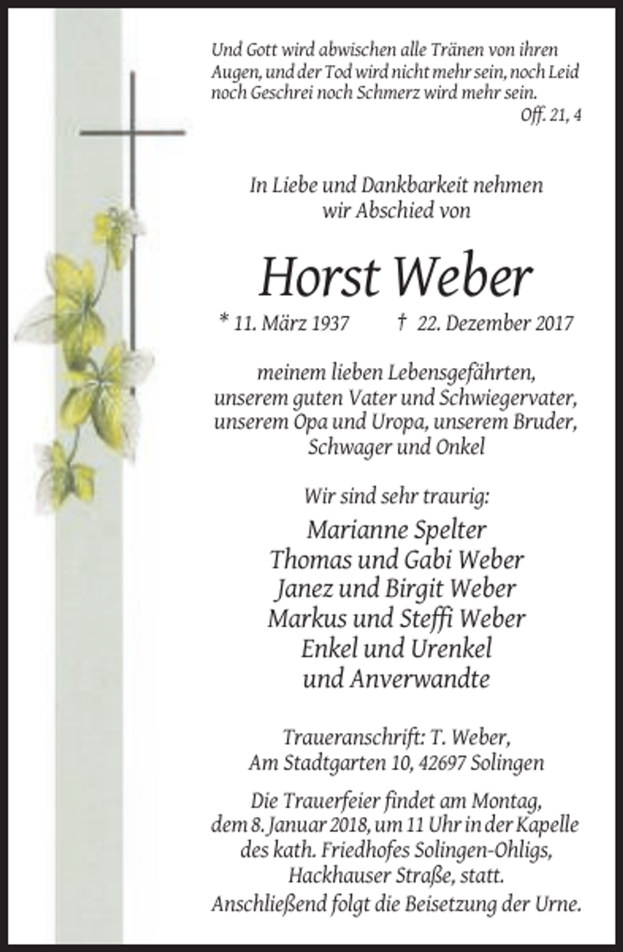 <p>Und Gott wird abwischen alle Tränen von ihren<br />Augen, und der Tod wird nicht mehr sein, noch Leid<br />noch Geschrei noch Schmerz wird mehr sein.<br />Off. 21, 4</p><p>In Liebe und Dankbarkeit nehmen<br />wir Abschied von</p><p>Horst Weber<br />* 11. März 1937</p><p>† 22. Dezember 2017</p><p>meinem lieben Lebensgefährten,<br />unserem guten Vater und Schwiegervater,<br />unserem Opa und Uropa, unserem Bruder,<br />Schwager und Onkel<br />Wir sind sehr traurig:</p><p>Marianne Spelter<br />Thomas und Gabi Weber<br />Janez und Birgit Weber<br />Markus und Steffi Weber<br />Enkel und Urenkel<br />und Anverwandte<br />Traueranschrift: T. Weber,<br />Am Stadtgarten 10, 42697 Solingen<br />Die Trauerfeier findet am Montag,<br />dem 8. Januar 2018, um 11 Uhr in der Kapelle<br />des kath. Friedhofes Solingen-Ohligs,<br />Hackhauser Straße, statt.<br />Anschließend folgt die Beisetzung der Urne.</p>