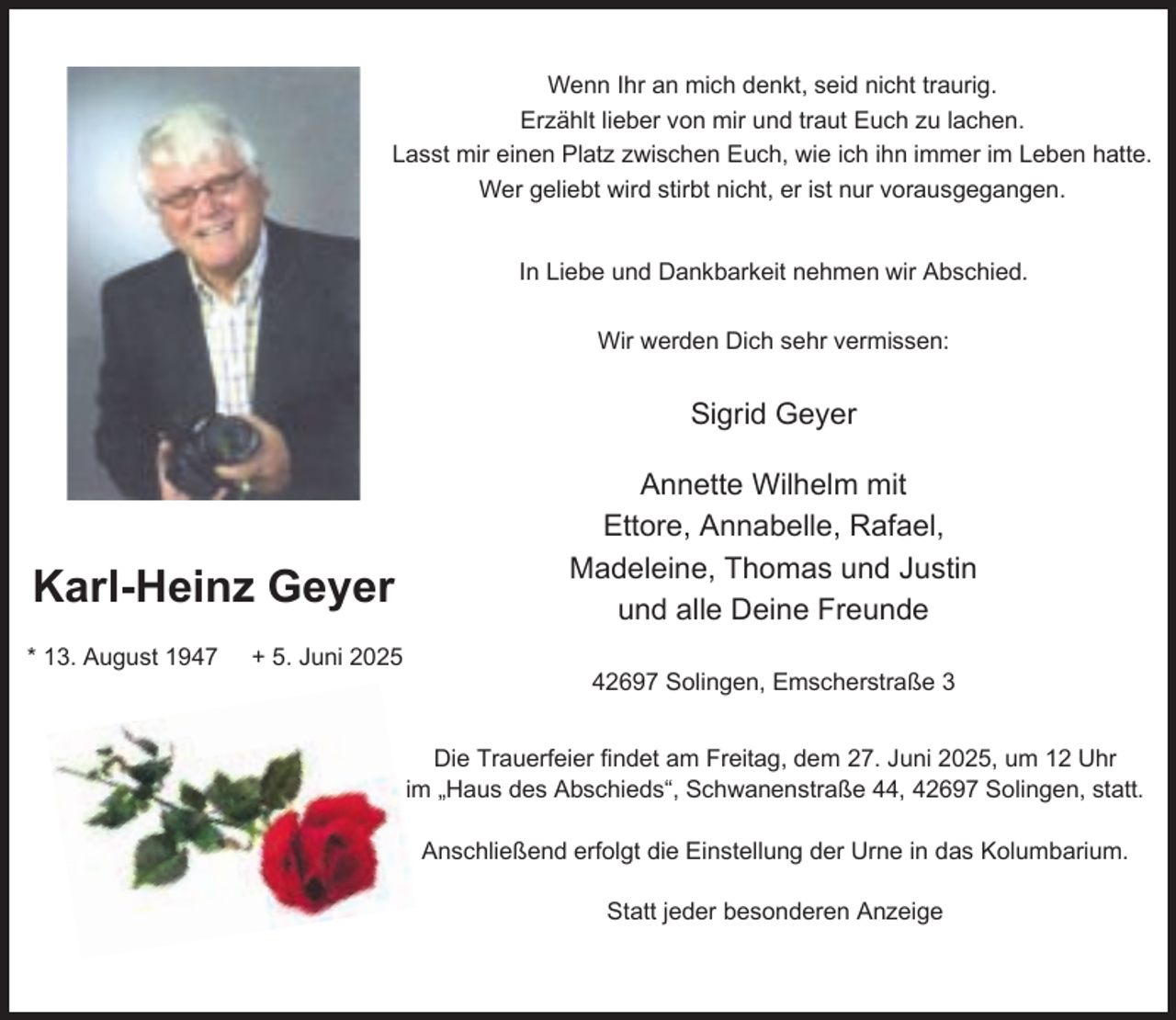 <p>Wenn Ihr an mich denkt, seid nicht traurig.<br />Erzählt lieber von mir und traut Euch zu lachen.<br />Lasst mir einen Platz zwischen Euch, wie ich ihn immer im Leben hatte.<br />Wer geliebt wird stirbt nicht, er ist nur vorausgegangen.<br />In Liebe und Dankbarkeit nehmen wir Abschied.<br />Wir werden Dich sehr vermissen:</p><p>Sigrid Geyer</p><p>Karl-Heinz Geyer<br />* 13. August 1947</p><p>+ 5. Juni 2025</p><p>Annette Wilhelm mit<br />Ettore, Annabelle, Rafael,<br />Madeleine, Thomas und Justin<br />und alle Deine Freunde<br />42697 Solingen, Emscherstraße 3<br />Die Trauerfeier findet am Freitag, dem 27. Juni 2025, um 12 Uhr<br />im „Haus des Abschieds“, Schwanenstraße 44, 42697 Solingen, statt.<br />Anschließend erfolgt die Einstellung der Urne in das Kolumbarium.<br />Statt jeder besonderen Anzeige</p>