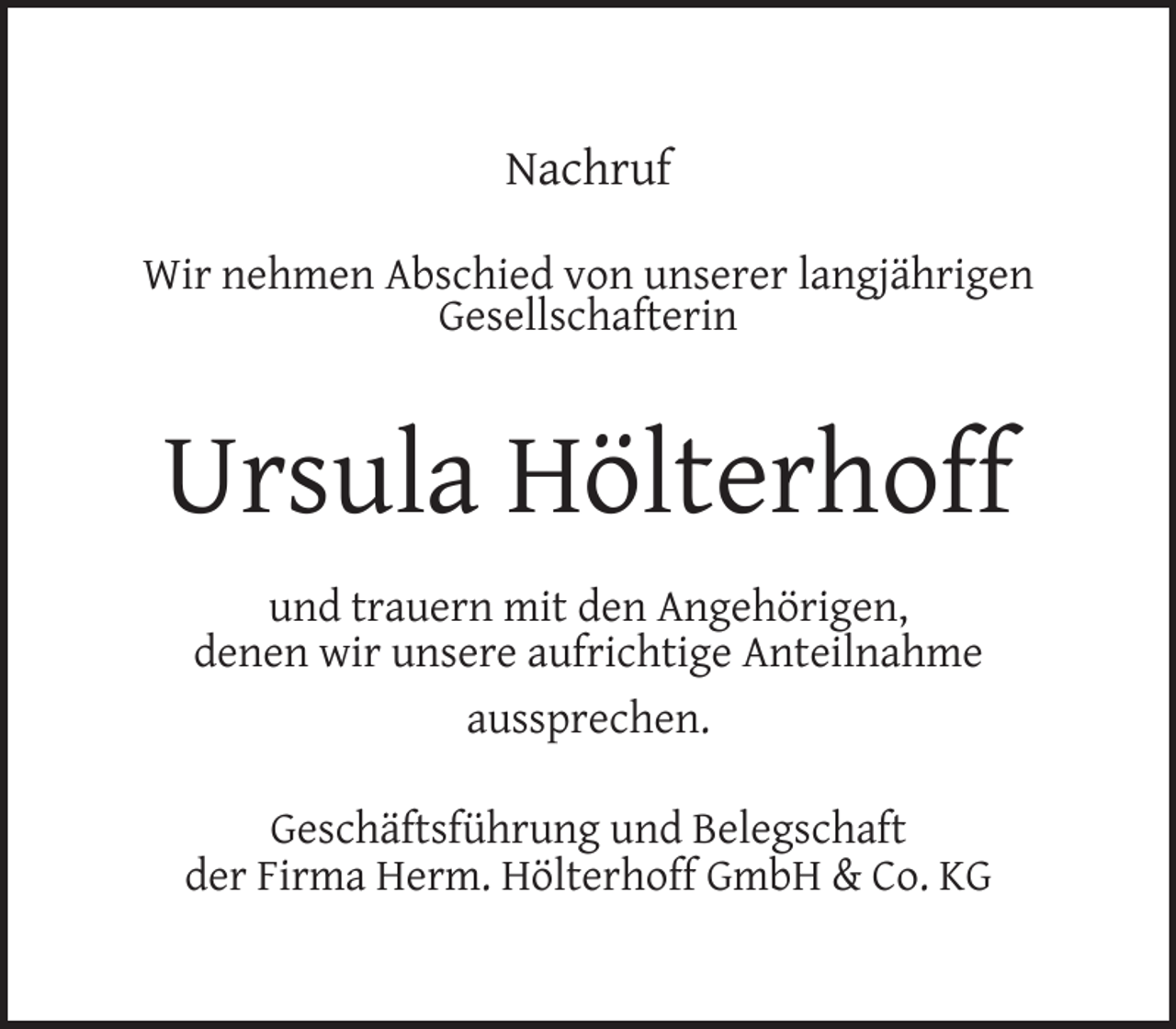 <p>Nachruf<br />Wir nehmen Abschied von unserer langjährigen<br />Gesellschafterin</p><p>Ursula Hölterhoff<br />und trauern mit den Angehörigen,<br />denen wir unsere aufrichtige Anteilnahme<br />aussprechen.<br />Geschäftsführung und Belegschaft<br />der Firma Herm. Hölterhoff GmbH &amp; Co. KG</p>