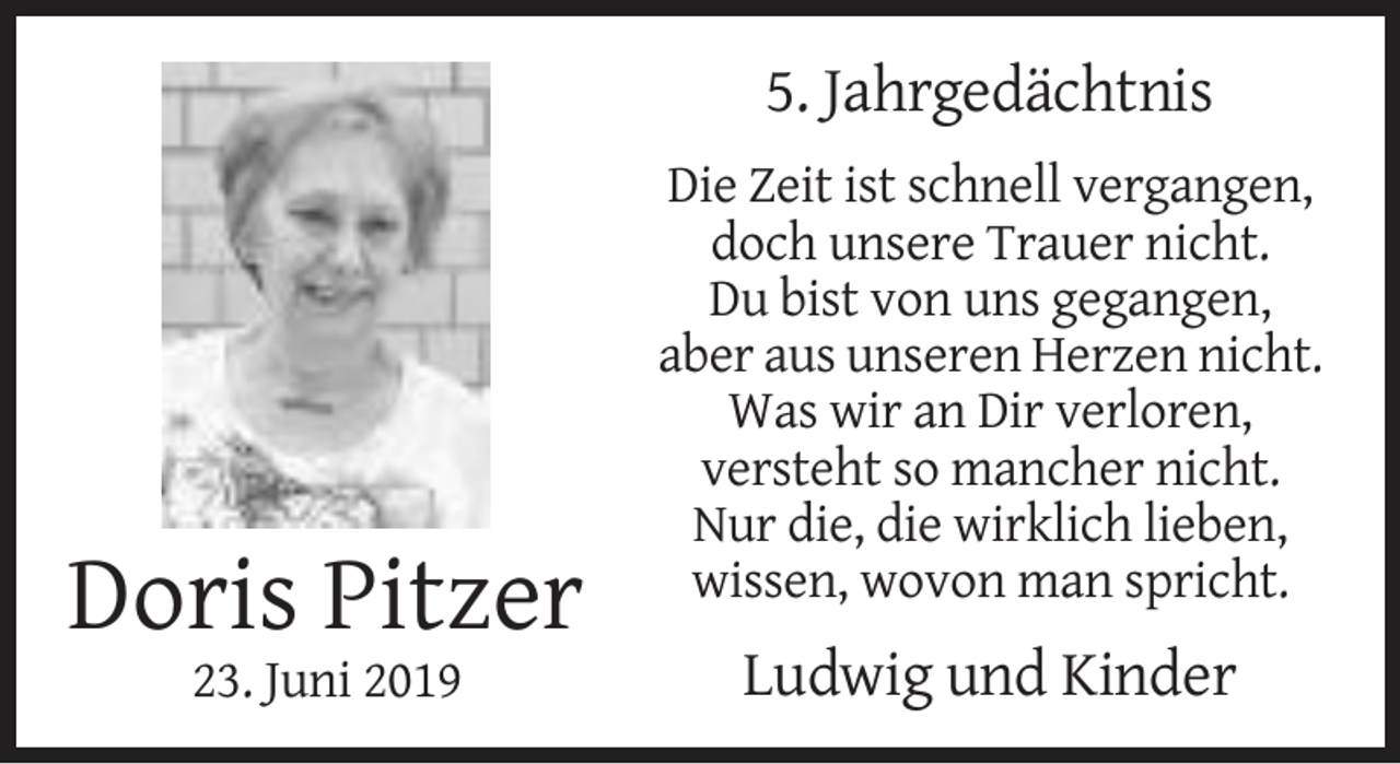 <p>5. Jahrgedächtnis<br />Die Zeit ist schnell vergangen,<br />doch unsere Trauer nicht.<br />Du bist von uns gegangen,<br />aber aus unseren Herzen nicht.<br />Was wir an Dir verloren,<br />versteht so mancher nicht.<br />Nur die, die wirklich lieben,<br />wissen, wovon man spricht.</p><p>Doris Pitzer<br />23. Juni 2019</p><p>Ludwig und Kinder</p>