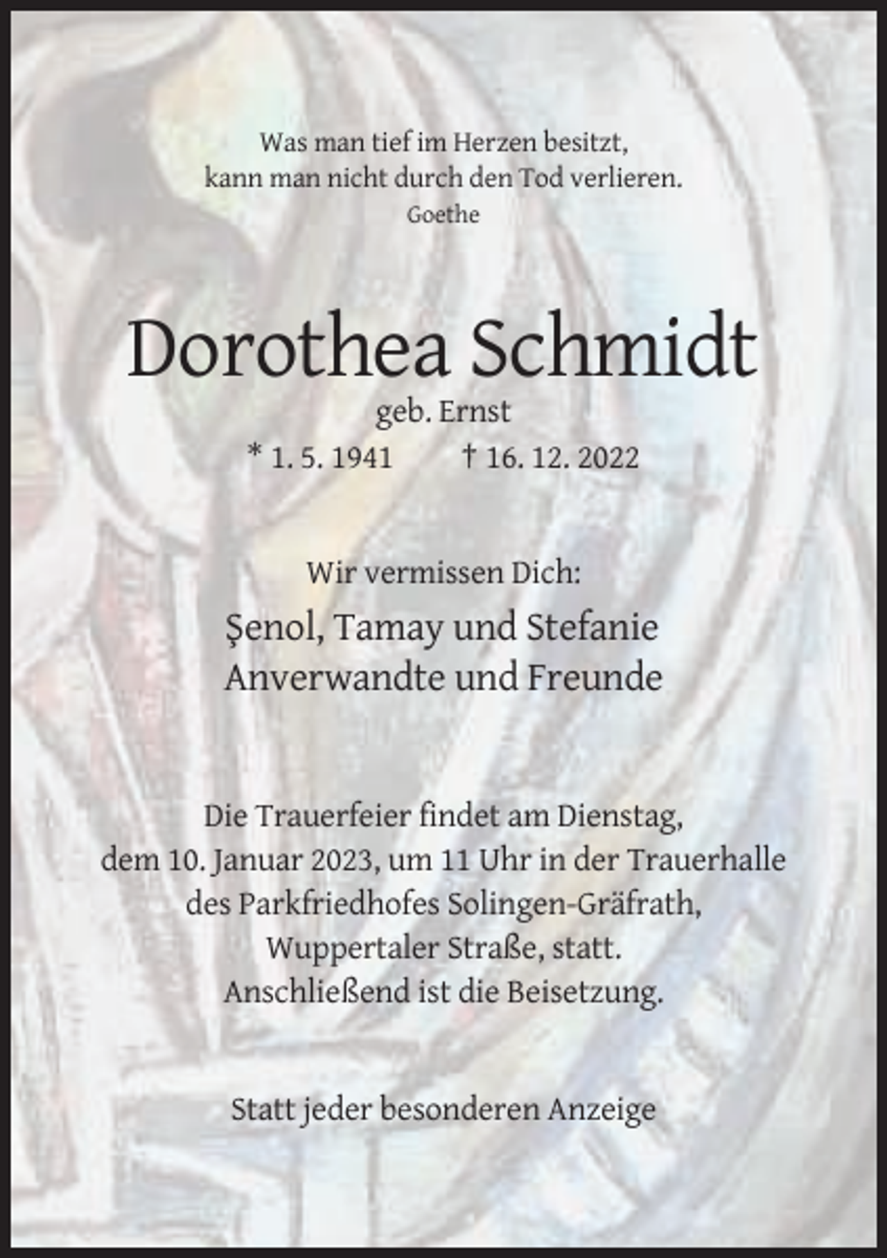 <p>Was man tief im Herzen besitzt,<br />kann man nicht durch den Tod verlieren.<br />Goethe</p><p>Dorothea Schmidt<br />geb. Ernst<br />* 1. 5. 1941<br />† 16. 12. 2022</p><p>Wir vermissen Dich:</p><p>S¸ enol, Tamay und Stefanie<br />Anverwandte und Freunde</p><p>Die Trauerfeier findet am Dienstag,<br />dem 10. Januar 2023, um 11 Uhr in der Trauerhalle<br />des Parkfriedhofes Solingen-Gräfrath,<br />Wuppertaler Straße, statt.<br />Anschließend ist die Beisetzung.</p><p>Statt jeder besonderen Anzeige</p>