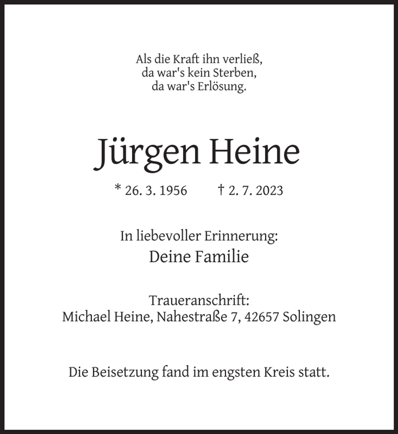 <p>Als die Kraft ihn verließ,<br />da war's kein Sterben,<br />da war's Erlösung.</p><p>Jürgen Heine<br />* 26. 3. 1956</p><p>† 2. 7. 2023</p><p>In liebevoller Erinnerung:</p><p>Deine Familie<br />Traueranschrift:<br />Michael Heine, Nahestraße 7, 42657 Solingen</p><p>Die Beisetzung fand im engsten Kreis statt.</p>