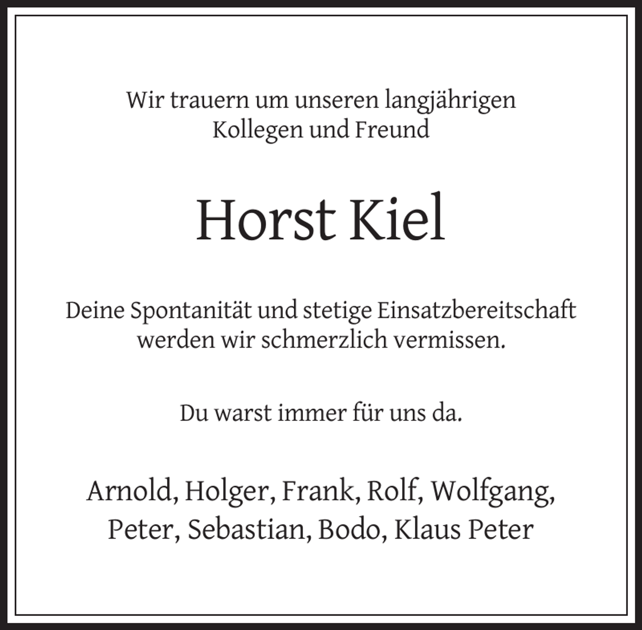 <p>Wir trauern um unseren langjährigen<br />Kollegen und Freund</p><p>Horst Kiel<br />Deine Spontanität und stetige Einsatzbereitschaft<br />werden wir schmerzlich vermissen.<br />Du warst immer für uns da.</p><p>Arnold, Holger, Frank, Rolf, Wolfgang,<br />Peter, Sebastian, Bodo, Klaus Peter</p>