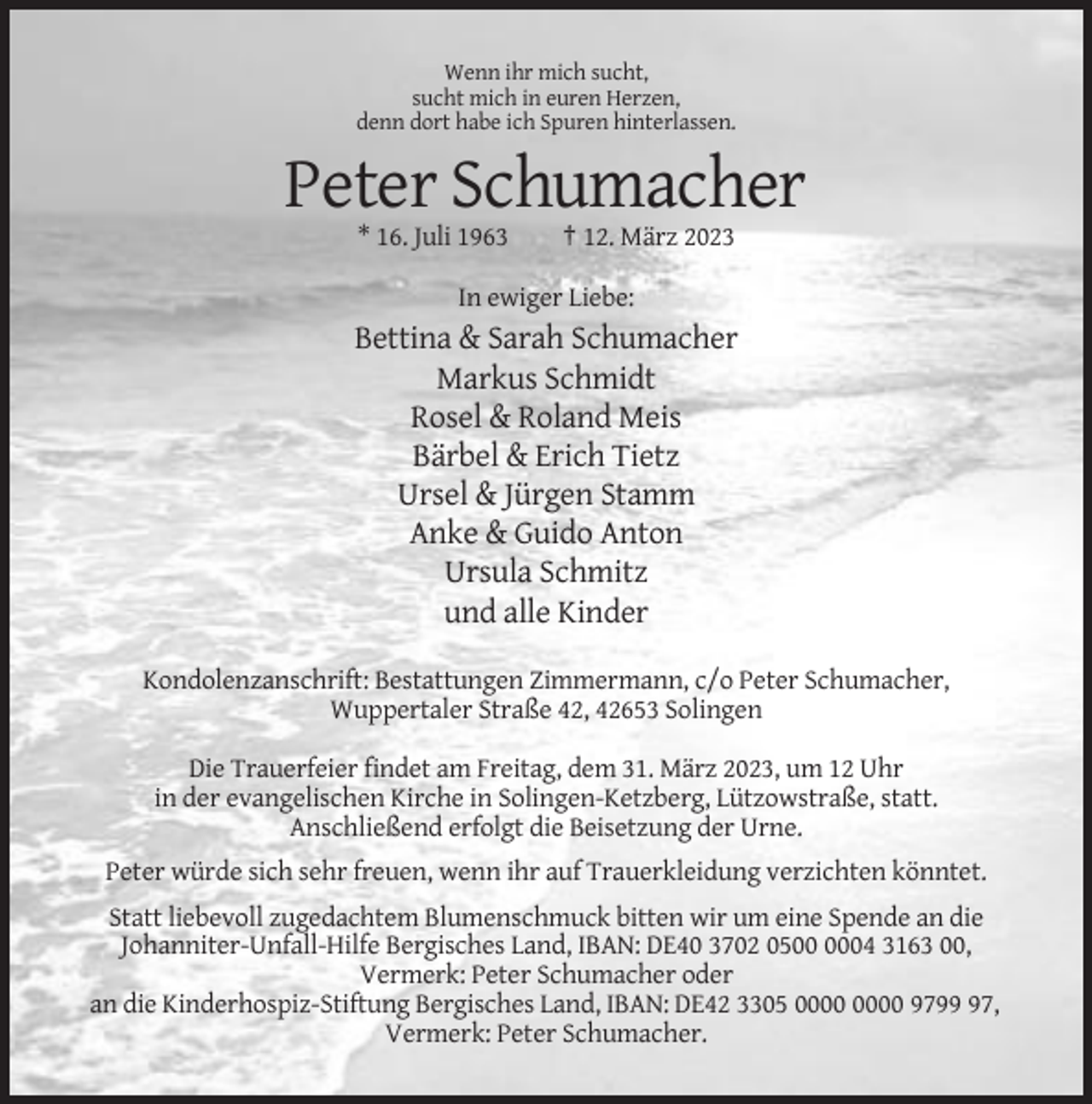 <p>Wenn ihr mich sucht,<br />sucht mich in euren Herzen,<br />denn dort habe ich Spuren hinterlassen.</p><p>Peter Schumacher<br />* 16. Juli 1963</p><p>† 12. März 2023</p><p>In ewiger Liebe:</p><p>Bettina &amp; Sarah Schumacher<br />Markus Schmidt<br />Rosel &amp; Roland Meis<br />Bärbel &amp; Erich Tietz<br />Ursel &amp; Jürgen Stamm<br />Anke &amp; Guido Anton<br />Ursula Schmitz<br />und alle Kinder<br />Kondolenzanschrift: Bestattungen Zimmermann, c/o Peter Schumacher,<br />Wuppertaler Straße 42, 42653 Solingen<br />Die Trauerfeier findet am Freitag, dem 31. März 2023, um 12 Uhr<br />in der evangelischen Kirche in Solingen-Ketzberg, Lützowstraße, statt.<br />Anschließend erfolgt die Beisetzung der Urne.<br />Peter würde sich sehr freuen, wenn ihr auf Trauerkleidung verzichten könntet.<br />Statt liebevoll zugedachtem Blumenschmuck bitten wir um eine Spende an die<br />Johanniter-Unfall-Hilfe Bergisches Land, IBAN: DE40 3702 0504 3163 00,<br />Vermerk: Peter Schumacher oder<br />an die Kinderhospiz-Stiftung Bergisches Land, IBAN: DE42 3305 9797,<br />Vermerk: Peter Schumacher.</p>