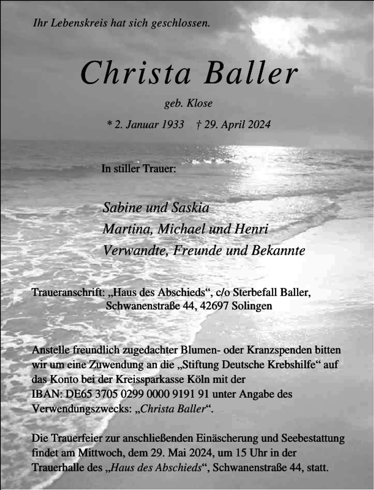 <p>Ihr Lebenskreis hat sich geschlossen.</p><p>Christa Baller<br />geb. Klose<br />* 2. Januar 1933 † 29. April 2024<br />In stiller Trauer:</p><p>Sabine und Saskia<br />Martina, Michael und Henri<br />Verwandte, Freunde und Bekannte<br />Traueranschrift: „Haus des Abschieds“, c/o Sterbefall Baller,<br />Schwanenstraße 44, 42697 Solingen<br />Anstelle freundlich zugedachter Blumen- oder Kranzspenden bitten<br />wir um eine Zuwendung an die „Stiftung Deutsche Krebshilfe“ auf<br />das Konto bei der Kreissparkasse Köln mit der<br />IBAN: DE65 3705 0299 0000 91 unter Angabe des<br />Verwendungszwecks: „Christa Baller“.<br />Die Trauerfeier zur anschließenden Einäscherung und Seebestattung<br />findet am Mittwoch, dem 29. Mai 2024, um 15 Uhr in der<br />Trauerhalle des „Haus des Abschieds“, Schwanenstraße 44, statt.</p>