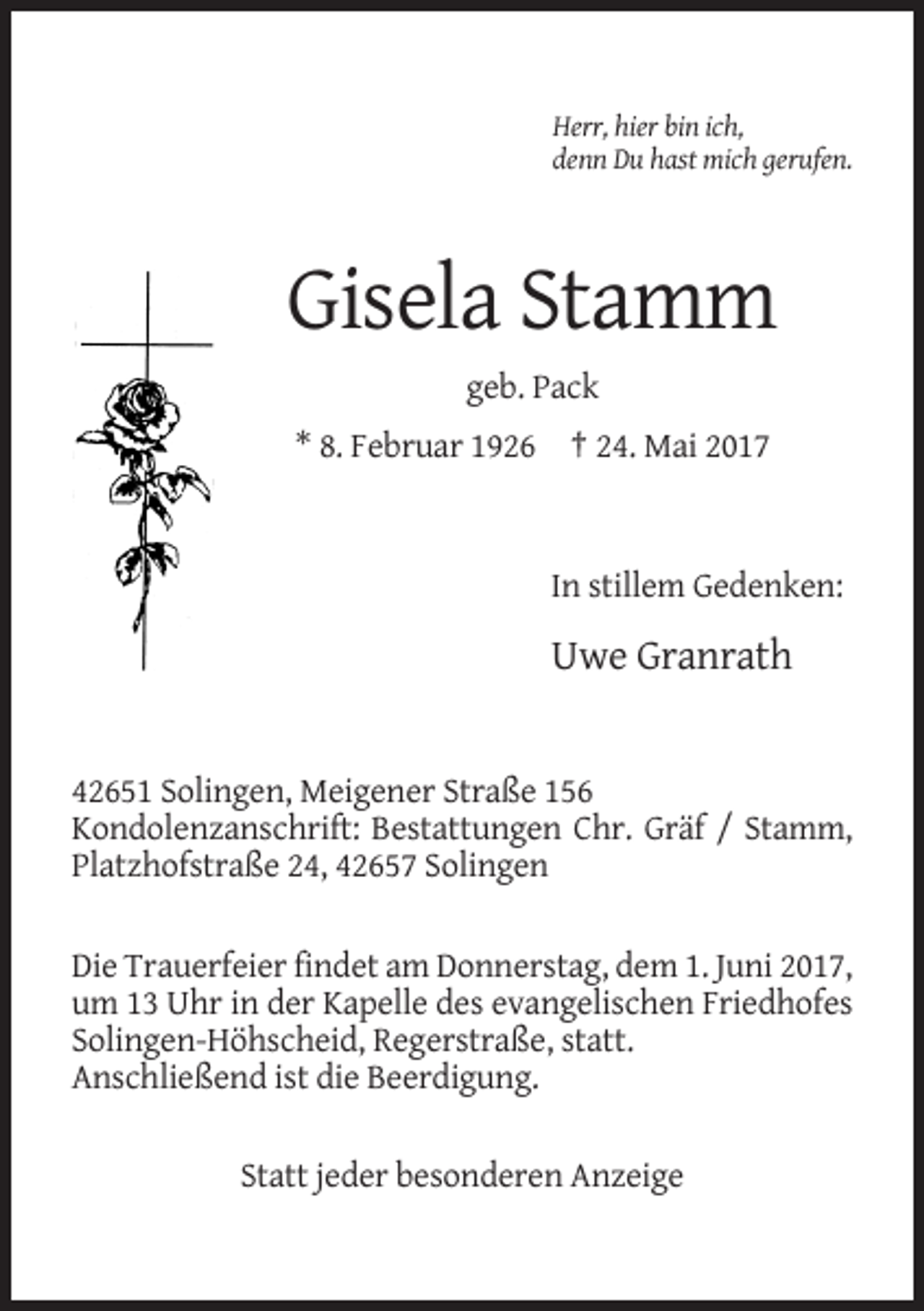 <p>Herr, hier bin ich,<br />denn Du hast mich gerufen.</p><p>Gisela Stamm<br />geb. Pack<br />* 8. Februar 1926 † 24. Mai 2017</p><p>In stillem Gedenken:</p><p>Uwe Granrath</p><p>42651 Solingen, Meigener Straße 156<br />Kondolenzanschrift: Bestattungen Chr. Gräf / Stamm,<br />Platzhofstraße 24, 42657 Solingen<br />Die Trauerfeier findet am Donnerstag, dem 1. Juni 2017,<br />um 13 Uhr in der Kapelle des evangelischen Friedhofes<br />Solingen-Höhscheid, Regerstraße, statt.<br />Anschließend ist die Beerdigung.<br />Statt jeder besonderen Anzeige</p>