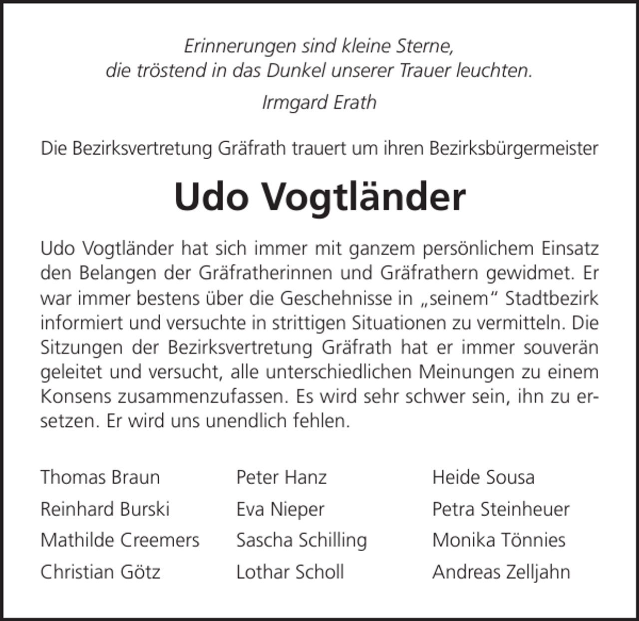 <p>Erinnerungen sind kleine Sterne,<br />die tröstend in das Dunkel unserer Trauer leuchten.<br />Irmgard Erath<br />Die Bezirksvertretung Gräfrath trauert um ihren Bezirksbürgermeister</p><p>Udo Vogtländer<br />Udo Vogtländer hat sich immer mit ganzem persönlichem Einsatz<br />den Belangen der Gräfratherinnen und Gräfrathern gewidmet. Er<br />war immer bestens über die Geschehnisse in „seinem“ Stadtbezirk<br />informiert und versuchte in strittigen Situationen zu vermitteln. Die<br />Sitzungen der Bezirksvertretung Gräfrath hat er immer souverän<br />geleitet und versucht, alle unterschiedlichen Meinungen zu einem<br />Konsens zusammenzufassen. Es wird sehr schwer sein, ihn zu ersetzen. Er wird uns unendlich fehlen.<br />Thomas Braun</p><p>Peter Hanz</p><p>Heide Sousa</p><p>Reinhard Burski</p><p>Eva Nieper</p><p>Petra Steinheuer</p><p>Mathilde Creemers</p><p>Sascha Schilling</p><p>Monika Tönnies</p><p>Christian Götz</p><p>Lothar Scholl</p><p>Andreas Zelljahn</p>