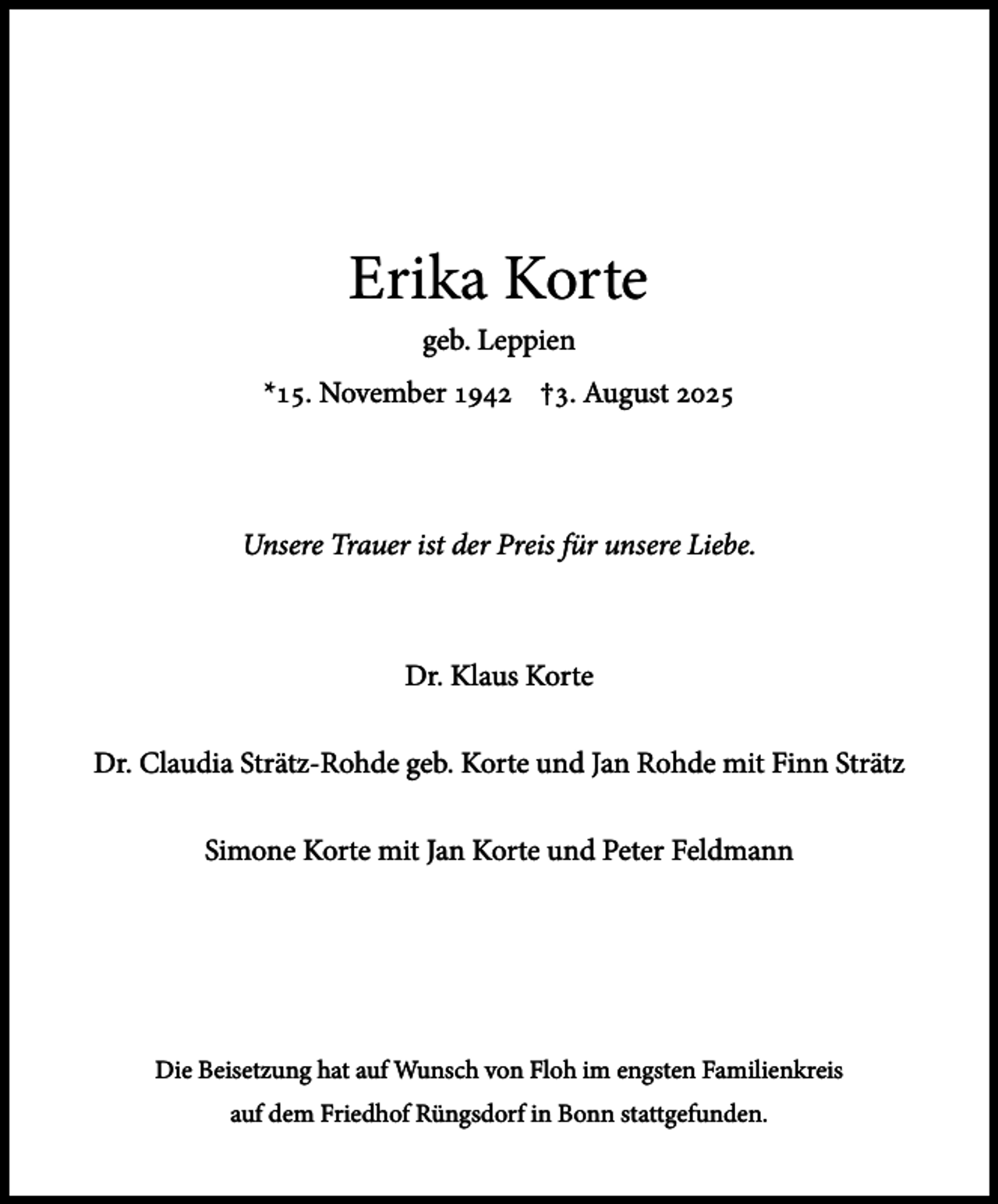 <p>Erika Korte<br />geb. Leppien<br />*15. November 1942 †3. August 2025</p><p>Unsere Trauer ist der Preis für unsere Liebe.</p><p>Dr. Klaus Korte<br />Dr. Claudia Strätz-Rohde geb. Korte und Jan Rohde mit Finn Strätz<br />Simone Korte mit Jan Korte und Peter Feldmann</p><p>Die Beisetzung hat auf Wunsch von Floh im engsten Familienkreis<br />auf dem Friedhof Rüngsdorf in Bonn stattgefunden.</p>
