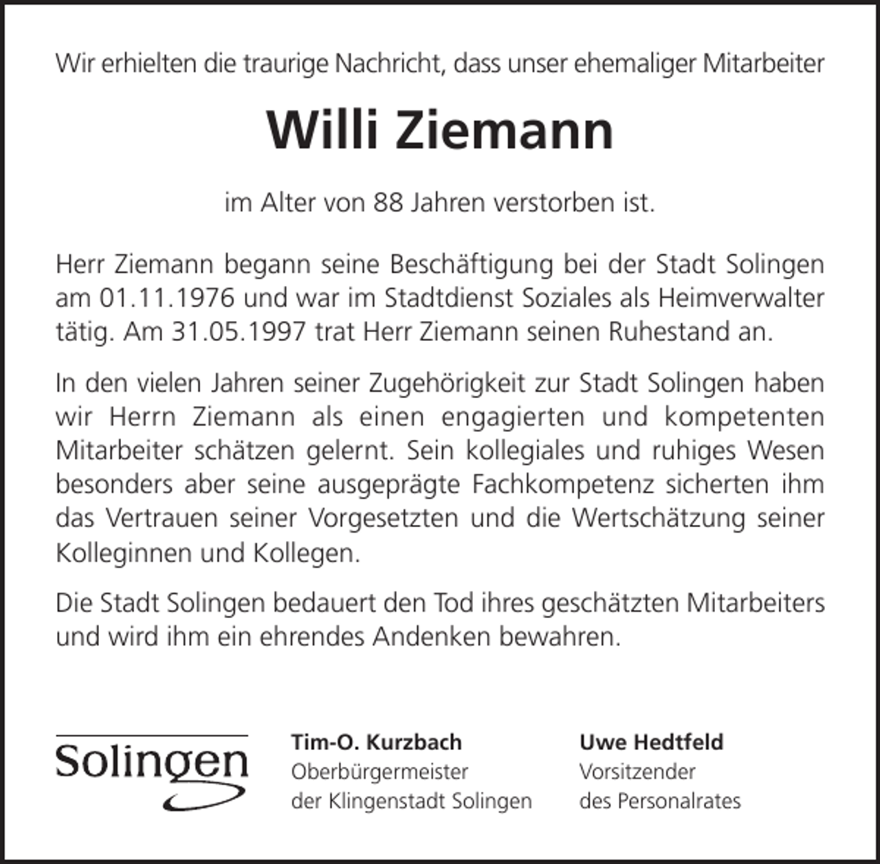 <p>Wir erhielten die traurige Nachricht, dass unser ehemaliger Mitarbeiter</p><p>Willi Ziemann<br />im Alter von 88 Jahren verstorben ist.<br />Herr Ziemann begann seine Beschäftigung bei der Stadt Solingen<br />am 01.11.1976 und war im Stadtdienst Soziales als Heimverwalter<br />tätig. Am 31.05.1997 trat Herr Ziemann seinen Ruhestand an.<br />In den vielen Jahren seiner Zugehörigkeit zur Stadt Solingen haben<br />wir Herrn Ziemann als einen engagierten und kompetenten<br />Mitarbeiter schätzen gelernt. Sein kollegiales und ruhiges Wesen<br />besonders aber seine ausgeprägte Fachkompetenz sicherten ihm<br />das Vertrauen seiner Vorgesetzten und die Wertschätzung seiner<br />Kolleginnen und Kollegen.<br />Die Stadt Solingen bedauert den Tod ihres geschätzten Mitarbeiters<br />und wird ihm ein ehrendes Andenken bewahren.</p><p>Tim-O. Kurzbach<br />Oberbürgermeister<br />der Klingenstadt Solingen</p><p>Uwe Hedtfeld<br />Vorsitzender<br />des Personalrates</p>