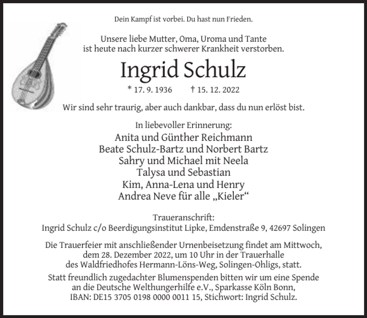 <p>Dein Kampf ist vorbei. Du hast nun Frieden.</p><p>Unsere liebe Mutter, Oma, Uroma und Tante<br />ist heute nach kurzer schwerer Krankheit verstorben.</p><p>Ingrid Schulz<br />* 17. 9. 1936</p><p>† 15. 12. 2022</p><p>Wir sind sehr traurig, aber auch dankbar, dass du nun erlöst bist.<br />In liebevoller Erinnerung:</p><p>Anita und Günther Reichmann<br />Beate Schulz-Bartz und Norbert Bartz<br />Sahry und Michael mit Neela<br />Talysa und Sebastian<br />Kim, Anna-Lena und Henry<br />Andrea Neve für alle „Kieler“<br />Traueranschrift:<br />Ingrid Schulz c/o Beerdigungsinstitut Lipke, Emdenstraße 9, 42697 Solingen<br />Die Trauerfeier mit anschließender Urnenbeisetzung findet am Mittwoch,<br />dem 28. Dezember 2022, um 10 Uhr in der Trauerhalle<br />des Waldfriedhofes Hermann-Löns-Weg, Solingen-Ohligs, statt.<br />Statt freundlich zugedachter Blumenspenden bitten wir um eine Spende<br />an die Deutsche Welthungerhilfe e.V., Sparkasse Köln Bonn,<br />IBAN: DE15 3705 0198 0015, Stichwort: Ingrid Schulz.</p>