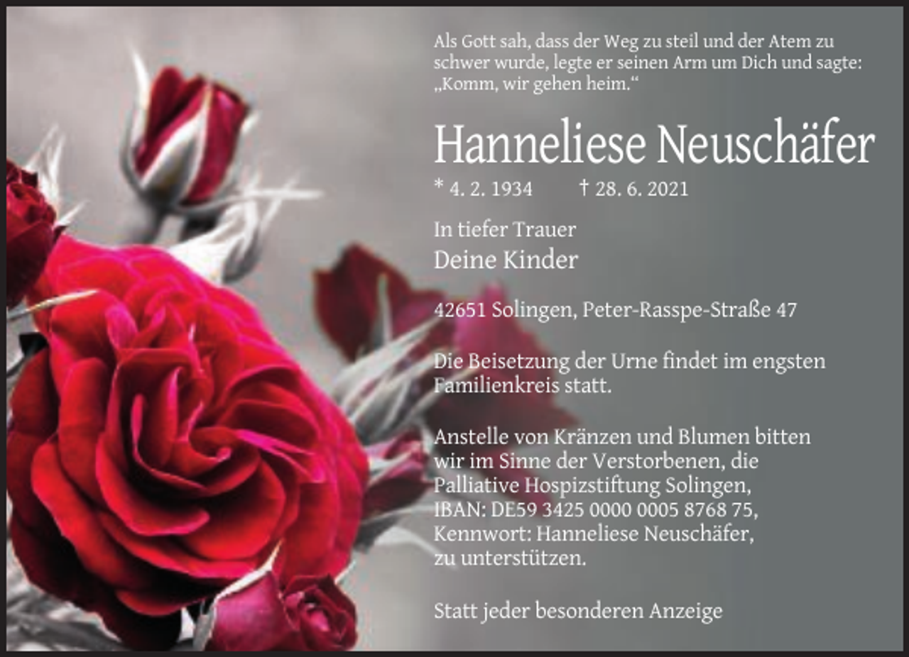 <p>Als Gott sah, dass der Weg zu steil und der Atem zu<br />schwer wurde, legte er seinen Arm um Dich und sagte:<br />„Komm, wir gehen heim.“</p><p>Hanneliese Neuschäfer<br />* 4. 2. 1934</p><p>† 28. 6. 2021</p><p>In tiefer Trauer</p><p>Deine Kinder<br />42651 Solingen, Peter-Rasspe-Straße 47<br />Die Beisetzung der Urne findet im engsten<br />Familienkreis statt.<br />Anstelle von Kränzen und Blumen bitten<br />wir im Sinne der Verstorbenen, die<br />Palliative Hospizstiftung Solingen,<br />IBAN: DE59 3425 05 8768 75,<br />Kennwort: Hanneliese Neuschäfer,<br />zu unterstützen.<br />Statt jeder besonderen Anzeige</p>