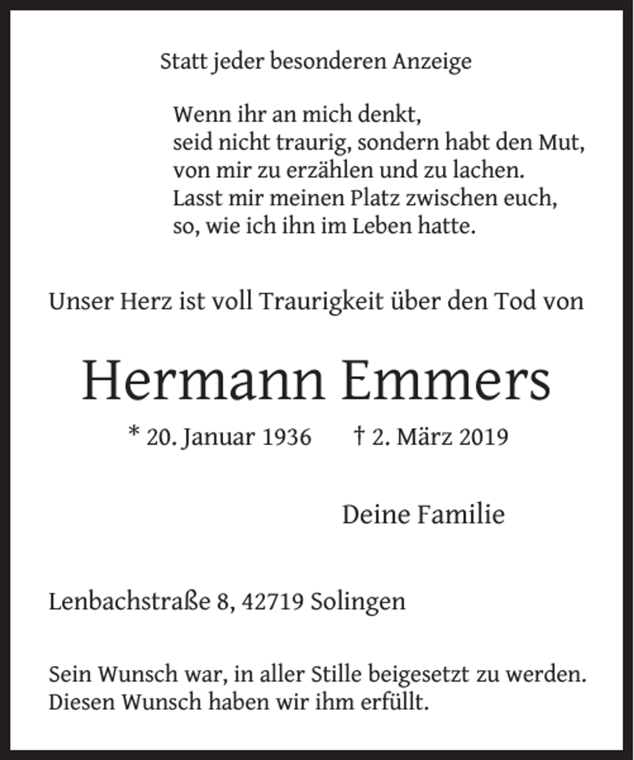 <p>Statt jeder besonderen Anzeige<br />Wenn ihr an mich denkt,<br />seid nicht traurig, sondern habt den Mut,<br />von mir zu erzählen und zu lachen.<br />Lasst mir meinen Platz zwischen euch,<br />so, wie ich ihn im Leben hatte.</p><p>Unser Herz ist voll Traurigkeit über den Tod von</p><p>Hermann Emmers<br />* 20. Januar 1936</p><p>† 2. März 2019</p><p>Deine Familie<br />Lenbachstraße 8, 42719 Solingen<br />Sein Wunsch war, in aller Stille beigesetzt zu werden.<br />Diesen Wunsch haben wir ihm erfüllt.</p>