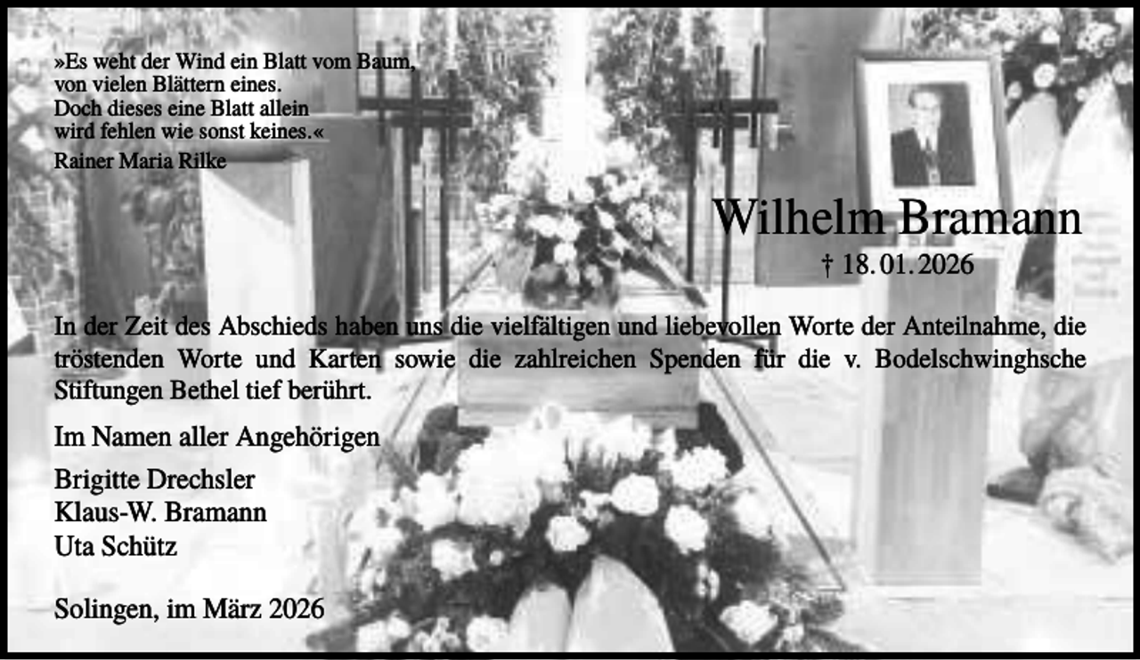 <p>»Es weht der Wind ein Blatt vom Baum,<br />von vielen Blättern eines.<br />Doch dieses eine Blatt allein<br />wird fehlen wie sonst keines.«<br />Rainer Maria Rilke</p><p>Wilhelm Bramann<br />† 18. 01. 2026<br />In der Zeit des Abschieds haben uns die vielfältigen und liebevollen Worte der Anteilnahme, die<br />tröstenden Worte und Karten sowie die zahlreichen Spenden für die v. Bodelschwinghsche<br />Stiftungen Bethel tief berührt.</p><p>Im Namen aller Angehörigen<br />Brigitte Drechsler<br />Klaus-W. Bramann<br />Uta Schütz<br />Solingen, im März 2026</p>