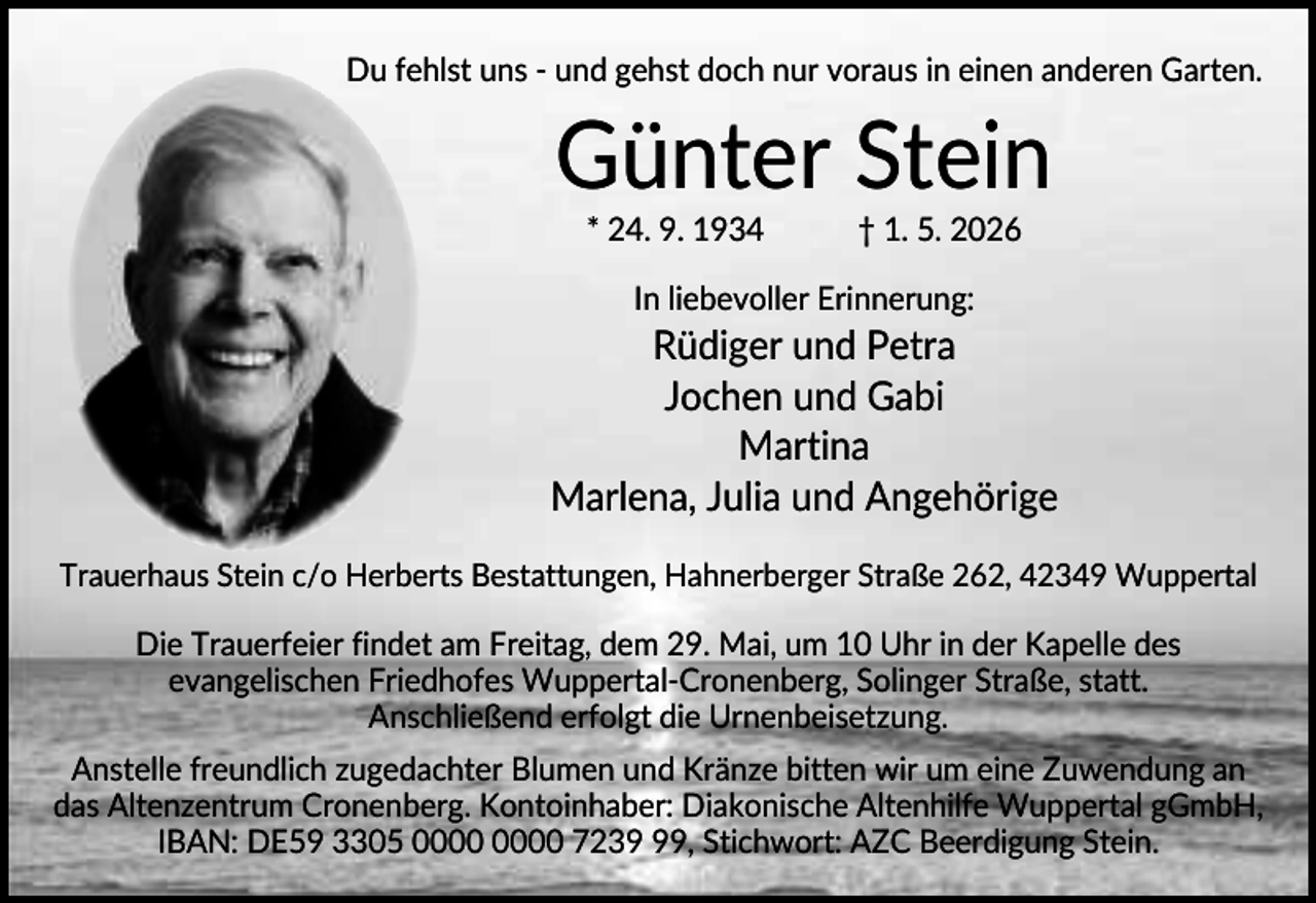<p>Du fehlst uns - und gehst doch nur voraus in einen anderen Garten.</p><p>Günter Stein<br />* 24. 9. 1934</p><p>† 1. 5. 2026</p><p>In liebevoller Erinnerung:</p><p>Rüdiger und Petra<br />Jochen und Gabi<br />Martina<br />Marlena, Julia und Angehörige<br />Trauerhaus Stein c/o Herberts Bestattungen, Hahnerberger Straße 262, 42349 Wuppertal</p><p>Die Trauerfeier findet am Freitag, dem 29. Mai, um 10 Uhr in der Kapelle des<br />evangelischen Friedhofes Wuppertal-Cronenberg, Solinger Straße, statt.<br />Anschließend erfolgt die Urnenbeisetzung.<br />Anstelle freundlich zugedachter Blumen und Kränze bitten wir um eine Zuwendung an<br />das Altenzentrum Cronenberg. Kontoinhaber: Diakonische Altenhilfe Wuppertal gGmbH,<br />IBAN: DE59 3305 7239, Stichwort: AZC Beerdigung Stein.</p>
