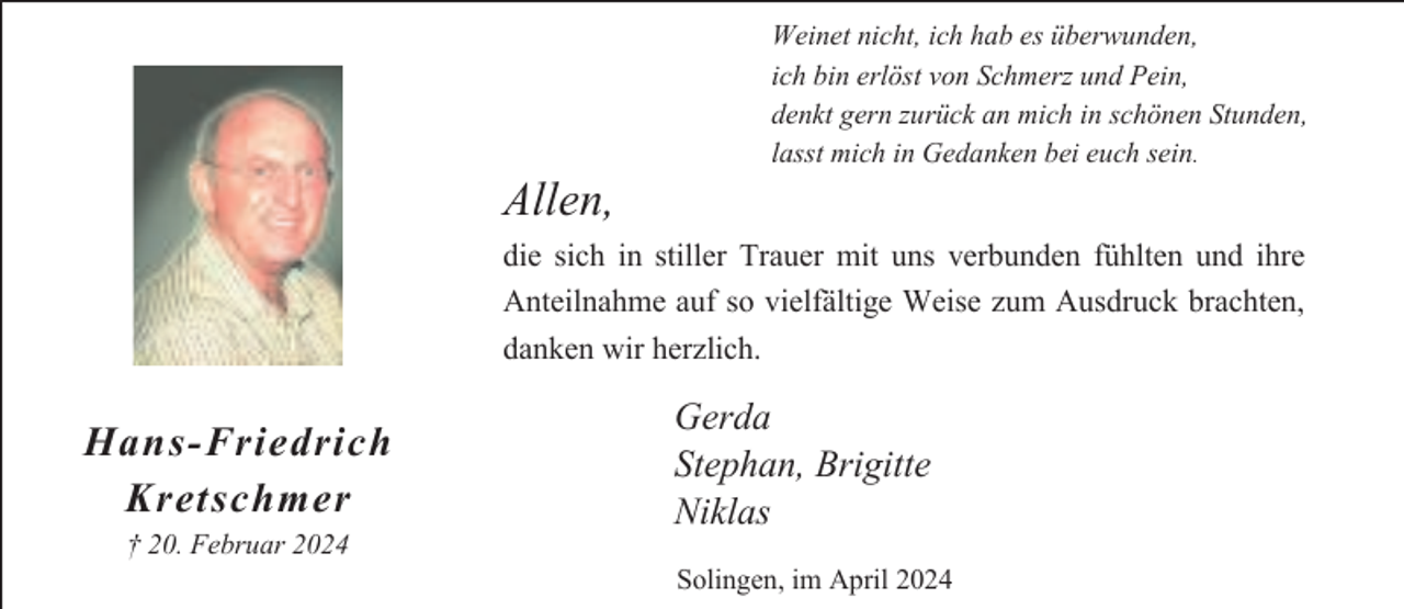 <p>Allen,</p><p>Weinet nicht, ich hab es überwunden,<br />ich bin erlöst von Schmerz und Pein,<br />denkt gern zurück an mich in schönen Stunden,<br />lasst mich in Gedanken bei euch sein.</p><p>die sich in stiller Trauer mit uns verbunden fühlten und ihre<br />Anteilnahme auf so vielfältige Weise zum Ausdruck brachten,<br />danken wir herzlich.</p><p>Hans-Friedrich<br />Kretschmer<br />† 20. Februar 2024</p><p>Gerda<br />Stephan, Brigitte<br />Niklas<br />Solingen, im April 2024</p>