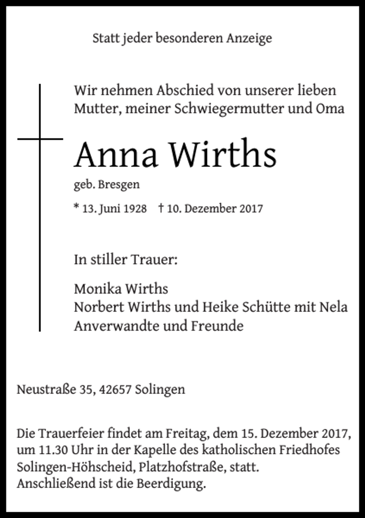 <p>Statt jeder besonderen Anzeige</p><p>Wir nehmen Abschied von unserer lieben<br />Mutter, meiner Schwiegermutter und Oma</p><p>Anna Wirths<br />geb. Bresgen</p><p>* 13. Juni 1928 † 10. Dezember 2017</p><p>In stiller Trauer:<br />Monika Wirths<br />Norbert Wirths und Heike Schütte mit Nela<br />Anverwandte und Freunde</p><p>Neustraße 35, 42657 Solingen<br />Die Trauerfeier findet am Freitag, dem 15. Dezember 2017,<br />um 11.30 Uhr in der Kapelle des katholischen Friedhofes<br />Solingen-Höhscheid, Platzhofstraße, statt.<br />Anschließend ist die Beerdigung.</p>
