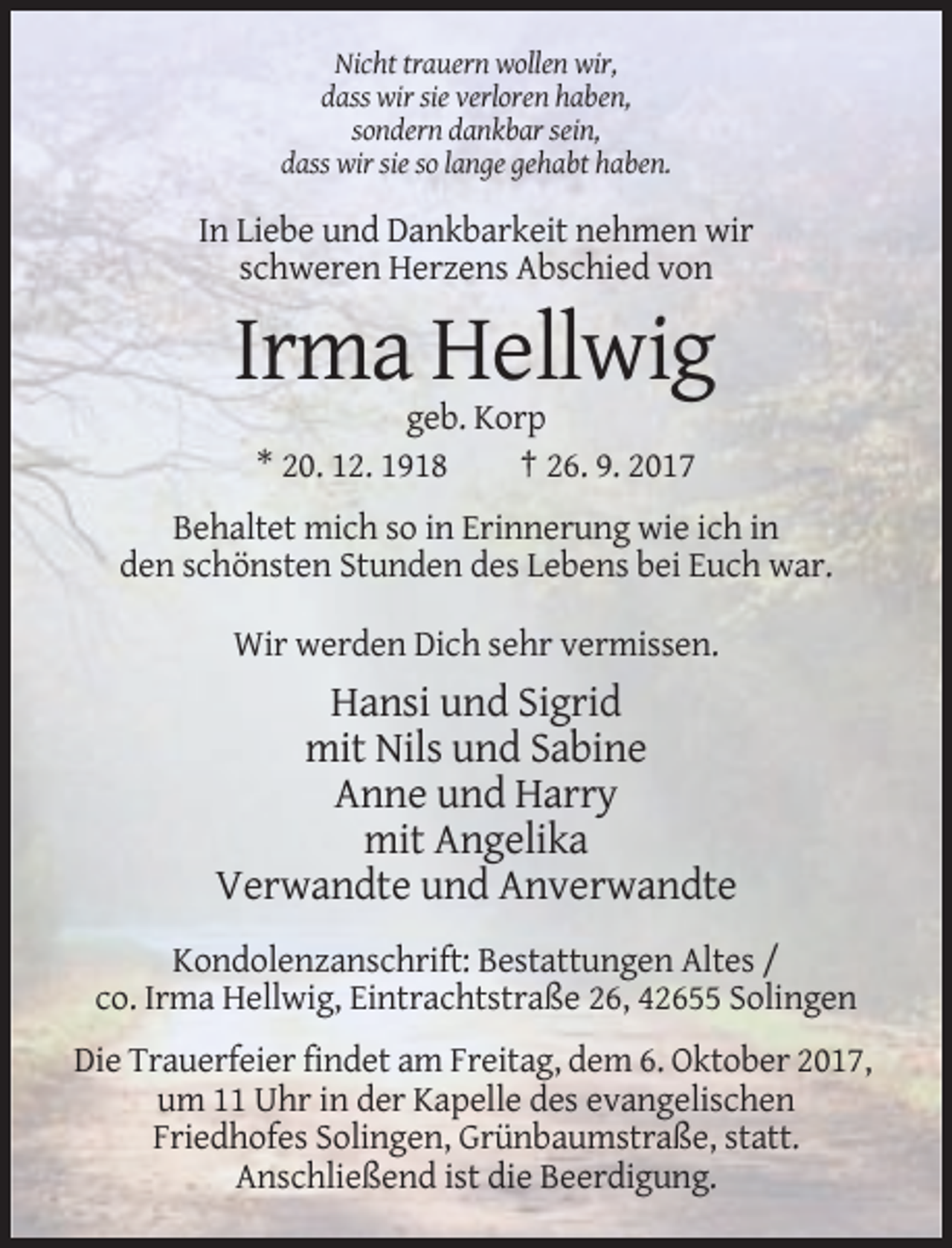 <p>Nicht trauern wollen wir,<br />dass wir sie verloren haben,<br />sondern dankbar sein,<br />dass wir sie so lange gehabt haben.</p><p>In Liebe und Dankbarkeit nehmen wir<br />schweren Herzens Abschied von</p><p>Irma Hellwig<br />geb. Korp<br />* 20. 12. 1918<br />† 26. 9. 2017<br />Behaltet mich so in Erinnerung wie ich in<br />den schönsten Stunden des Lebens bei Euch war.<br />Wir werden Dich sehr vermissen.</p><p>Hansi und Sigrid<br />mit Nils und Sabine<br />Anne und Harry<br />mit Angelika<br />Verwandte und Anverwandte<br />Kondolenzanschrift: Bestattungen Altes /<br />co. Irma Hellwig, Eintrachtstraße 26, 42655 Solingen<br />Die Trauerfeier findet am Freitag, dem 6. Oktober 2017,<br />um 11 Uhr in der Kapelle des evangelischen<br />Friedhofes Solingen, Grünbaumstraße, statt.<br />Anschließend ist die Beerdigung.</p>