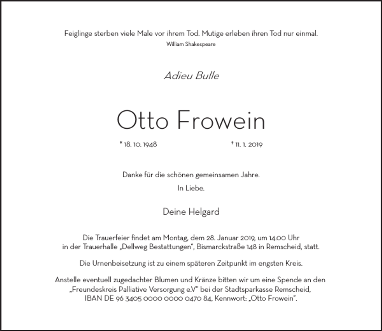 <p>Feiglinge sterben viele Male vor ihrem Tod. Mutige erleben ihren Tod nur einmal.<br />William Shakespeare</p><p>Adieu Bulle</p><p>Otto Frowein<br />* 18. 10. 1948</p><p>† 11. 1. 2019</p><p>Danke für die schönen gemeinsamen Jahre.<br />In Liebe.</p><p>Deine Helgard<br />Die Trauerfeier ﬁndet am Montag, dem 28. Januar 2019, um 14.00 Uhr<br />in der Trauerhalle „Dellweg Bestattungen“, Bismarckstraße 148 in Remscheid, statt.<br />Die Urnenbeisetzung ist zu einem späteren Zeitpunkt im engsten Kreis.<br />Anstelle eventuell zugedachter Blumen und Kränze bitten wir um eine Spende an den<br />„Freundeskreis Palliative Versorgung e.V” bei der Stadtsparkasse Remscheid,<br />IBAN DE 96 3405 0470 84, Kennwort: „Otto Frowein”.</p>