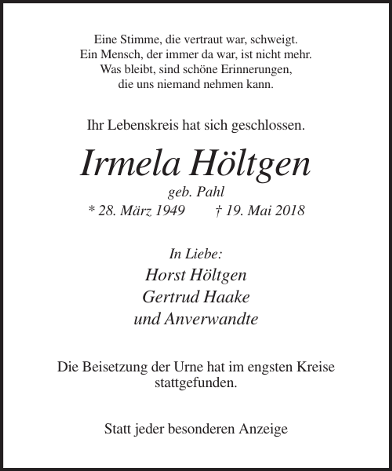 <p>Eine Stimme, die vertraut war, schweigt.<br />Ein Mensch, der immer da war, ist nicht mehr.<br />Was bleibt, sind schöne Erinnerungen,<br />die uns niemand nehmen kann.</p><p>Ihr Lebenskreis hat sich geschlossen.</p><p>Irmela Höltgen<br />geb. Pahl<br />* 28. März 1949<br />† 19. Mai 2018<br />In Liebe:</p><p>Horst Höltgen<br />Gertrud Haake<br />und Anverwandte<br />Die Beisetzung der Urne hat im engsten Kreise<br />stattgefunden.<br />Statt jeder besonderen Anzeige</p>