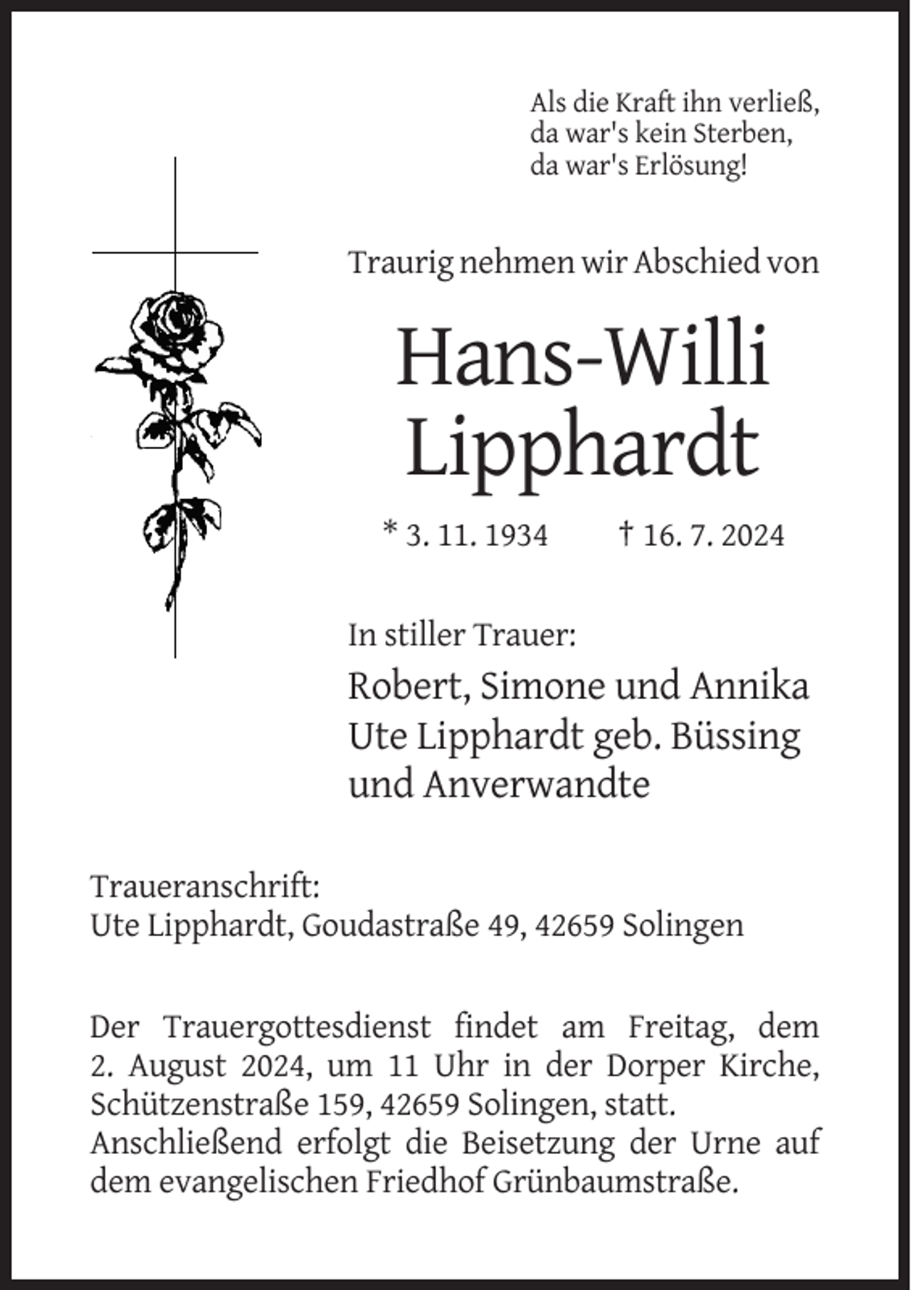 <p>Als die Kraft ihn verließ,<br />da war's kein Sterben,<br />da war's Erlösung!</p><p>Traurig nehmen wir Abschied von</p><p>Hans-Willi<br />Lipphardt<br />* 3. 11. 1934</p><p>† 16. 7. 2024</p><p>In stiller Trauer:</p><p>Robert, Simone und Annika<br />Ute Lipphardt geb. Büssing<br />und Anverwandte<br />Traueranschrift:<br />Ute Lipphardt, Goudastraße 49, 42659 Solingen</p><p>Der Trauergottesdienst findet am Freitag, dem<br />2. August 2024, um 11 Uhr in der Dorper Kirche,<br />Schützenstraße 159, 42659 Solingen, statt.<br />Anschließend erfolgt die Beisetzung der Urne auf<br />dem evangelischen Friedhof Grünbaumstraße.</p>